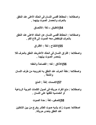 ‫واصطلحا : انحطاط أقصى اللسان فى الحنك العلى عند النطق‬
‫بالحرف وانحصار الصوت بينهما .‬
‫45(البطباق – لغة :اللتصاق‬
‫واصطلحا : انحطاط أقصي اللسان عن الحنك العلى عند النطق‬
‫بالحرف فينخفض معه الصوت إلى قاع الفم .‬
‫55(النفتاح : لغة : الفتراق‬
‫واصطلحا : افتراق اللسان فى الحنك العلىعند النطق بالحرف فل‬
‫ينحصر الصوت بينهما .‬
‫65(الذلق : لغه : الفصاحة والخفه‬
‫واصطلحا : يخفة الحرف عند النطق به لخروجه من بطرف اللسان‬
‫والشفة .‬
‫75(الصمات :لغة : المنع‬
‫واصطلحا : منع انفراد حروفه فى أصول الكلمات العربية الرباعية‬
‫أو الخماسيه لثقلها على اللسان .‬
‫85(الصفير- لغة : حدة الصوت‬
‫اصطلحا :صوت مزائد يشبه صوت الطائر يخرج من بين الشفتين‬
‫عند النطق بإحدى حروفه.‬

 