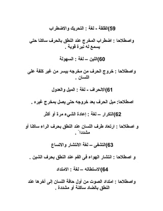 ‫95(القلقة - لغة : التحريك والطضطراب‬
‫واصطلاحا : اطضطراب المخرج عند النطق بالحرف ساكنا احتي‬
‫يسمع له نبرة قوية .‬
‫06(اللين – لغة : السهولة‬
‫واصطلاحا : خروج الحرف من مخرجه بيسر من غير كلفة على‬
‫اللسان .‬
‫16(النحراف - لغة : الميل والعدول‬
‫اصطلاحا: ميل الحرف بعد خروجه احتى يصل بمخرج غيره .‬
‫26(التكرار – لغة : إعادة الشيء مرة أو أكثر‬
‫و اصطلاحا : ارتعاد طرف اللسان عند النطق بحرف الراء ساكنا أو‬
‫مشددا ً .‬
‫36(التشفى – لغة النتشار والتساع‬
‫و اصطلاحا : انتشار الهواء فى الفم عند النطق بحرف الشين .‬
‫46(الستطاله – لغة : المتداد‬
‫واصطلاحا : امتداد الصوت من أول احافة اللسان إلى آخرها عند‬
‫النطق بالضاد ساكنة أو مشددة .‬

 