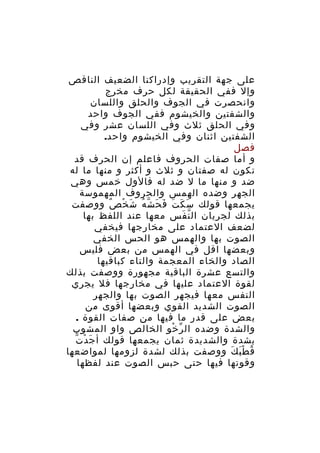 ‫على جهة التقريب وإدراكنا الضعيف الناقص‬
‫وإل ففي الحقيقة لكل حرف مخرج‬
‫وانحصرت في الجوف والحلق واللسان‬
‫والشفتين والخيشوم ففي الجوف واحد‬
‫وفي الحلق ثلث وفي اللسان عشر وفي‬
‫الشفتين اثنان وفي الخيشوم واحد.‬
‫فصل‬
‫و أما صفات الحروف فاعلم إن الحرف قد‬
‫تكون له صفتان و ثلث و أكثر و منها ما له‬
‫ضد و منها ما ل ضد له فالول خمس وهي‬
‫الجهر وضده الهمس والحروف المهموسة‬
‫يجمعها قولك س ك ت ف ح ش ه شَ خ ص ووصفت‬
‫ْ ٌ‬
‫َ َ َ َ َ ّ ُ‬
‫بذلك لجريان ال ن فس معها عند اللفظ بها‬
‫ّ َ‬
‫لضعف العتماد على مخارجها فيخفي‬
‫الصوت بها والهمس هو الحس الخفي‬
‫وبعضها اقل في الهمس من بعض فليس‬
‫الصاد والخاء المعجمة والتاء كباقيها‬
‫والتسع عشرة الباقية مجهورة ووصفت بذلك‬
‫لقوة العتماد عليها في مخارجها فل يجري‬
‫النفس معها فيجهر الصوت بها والجهر‬
‫الصوت الشديد القوي وبعضها أقوى من‬
‫بعض على قدر ما فيها من صفات القوة .‬
‫والشدة وضده ال ر خو الخالص واو المشوب‬
‫ّ ْ‬
‫ْ ّ‬
‫بشدة والشديدة ثمان يجمعها قولك أ جَ د ت‬
‫ق ط ب ك ووصفت بذلك لشدة لزومها لمواضعها‬
‫ُ َْ َ‬
‫وقوتها فيها حتى حبس الصوت عند لفظها‬

 