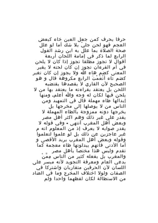 ‫حرفا بحرف كمن جعل العين خاء كبعض‬
‫العجم فهو لحن جل ي بل شك أما لو علل‬
‫ّ‬
‫صحة الصلة بما علل به ابن رشد القول‬
‫الرابع لما ذكر في إمامة اللحان أربعة‬
‫أقوال ل تجوز مطلقا تجوز إذا كان ل يلحن‬
‫في أم القرءان تجوز إن كان لحنه ل يغير‬
‫المعنى كضم هاء ا ول يجوز إن كان تغير‬
‫كضم تاء أ ن ع م ت الرابع مكروهة قال و هو‬
‫ْ َ ْ َ‬
‫الصحيح لن القاري ل يقصدها يقتضيه‬
‫اللحن بل يعتقد بقراءته ما يعتقد بها من ل‬
‫يلحن فيها لكان له وجه وا أعلم. ومنها‬
‫إبدالها طاء مهملة قال في التمهيد ومن‬
‫الناس من ل يوصلها إلى مخرجها بل‬
‫يخرجها دونه ممزوجة بالطاء المهملة ل‬
‫يقدر على غير ذلك وهم اكثر أهل مصر‬
‫وبعض أهل المغرب أنتهى - وفي قوله ل‬
‫يقدر صوابه ل يعرف إذ من المعلوم انه م‬
‫غير عاجزين عن ذلك بل لو علموا لتعلموا‬
‫وقوله وبعض أهل المغرب يريد القصى و‬
‫أما الدنى فانهم يبدلونها ظاء معجمة كما‬
‫تقدم وليس هذا مختصا بأهل مصر‬
‫ِ ّ ْ‬
‫والمغرب بل يفعله كثير من الناس م م ن‬
‫يدعي العام ومعرفة التجويد لنه ميسر على‬
‫اللسان لن الحرفين متقاربان واشتركا في‬
‫الصفات ولول اختلف المخرج وما في الضاد‬
‫من الستطالة لكان لفظهما واحدا ولم‬

 