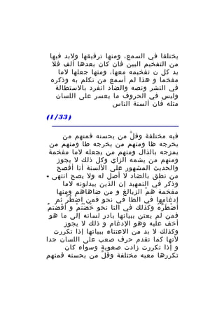 ‫يختلفا في السمع، ومنها ترقيقها ولبد فيها‬
‫من التفخيم البين فان كان بعدها ألف فل‬
‫بد كل ن تفخيمه معها، ومنها جعلها لما‬
‫مفخما و هذا لم أسمع من تكلم به وذكره‬
‫في النشر ونصه والضاد انفرد بالستطالة‬
‫وليس في الحروف ما يعسر على اللسان‬
‫مثله فان ألسنة الناس‬
‫) 33/1(‬
‫فيه مختلفة وق ل من يحسنه فمنهم من‬
‫ّ‬
‫يخرجه ظا ومنهم من يخرجه طا ومنهم من‬
‫يمزجه بالذال ومنهم من يجعله لما مفخمة‬
‫ومنهم من يشمه الزاي وكل ذلك ل يجوز‬
‫والحديث المشهور على اللسنة أنا أفصح‬
‫من نطق بالضاد ل أصل له ول يصح انتهى -‬
‫وذكر في التمهيد إن الذين يبدلونه لما‬
‫مفخمة ه م الزيالغ و من ضاهاهم ومنها‬
‫ْ‬
‫إدغامها في الطا في نحو فمن ا ض ط ر ثم‬
‫ْ ُ ّ‬
‫أ ض ط ر ه وكذلك في التا نحو خ ض ت م و أ ف ضت م‬
‫َ ْ ُْ‬
‫ُ ُْ ْ‬
‫ْ َ ّ ُ‬
‫فمن لم يعتن ببيانها بادر لسانه إلى ما هو‬
‫أخف عليه وهو الدغام و ذلك ل يجوز‬
‫وكذلك ل بد من العتناء ببياتها إذا تكررت‬
‫لنها كما تقدم حرف صعب على اللسان جدا‬
‫و إذا تكررت زادت صعوبة وسواء كان‬
‫تكررها معيه مختلفة وق ل من يحسنه فمنهم‬
‫ّ‬

 