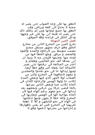 ‫النطق بها على وجه الصواب حتى يصير له‬
‫سجية ل يحتاج إلى كلفة ويراعي وقت‬
‫النطق بها جميع صفاتها ومن لم يتكلف ذلك‬
‫حتى يصير له طبعا أتى بها على غير وجهها‬
‫ودخل الخلل في قراءته وا الموفق.‬
‫فصل العين المهملة‬
‫تخرج العين من المخرج الثاني من مخارج‬
‫الحلق وهو حرف مجهور مستفل منفتح‬
‫مصمت متوسط بين الرخاوة والشدة والقوة‬
‫والضعف و مرقق، ويقع الخطأ فيها من‬
‫اوجه منها تفخيمها فليحذر منه ل سيما إن‬
‫أتى بعدها ألف نحو ا ل عا ل مي ن وط عا م و‬
‫ْ َ َ ِ َ َ َ ُ‬
‫أحذر من المبالغة في ترقيقها حتى تصير‬
‫كالممالة كما يفعله كثير وهو خطأ أيضا،‬
‫ومنها إبدالها حا في نحو ت ع ت دوا وال مع ت دين‬
‫ُ َ ِ‬
‫َ َْ ُ‬
‫و م ع ه م لتفاقهما في المخرج وكثير من‬
‫َ َ ُ ْ‬
‫الصفات لول الجهر الذي فيها وبعض الشدة‬
‫لكانت حا ولول الهمس والرخاوة ال لذان في‬
‫ّ‬
‫الحاء لكانت عينا وبعض الناس يمزجها‬
‫بالحا فيصير حرفا بين حرفين وبعضهم بعد‬
‫إبدالها في نحو م ع ه م يدغم الهاء فيها لن‬
‫َ َ ُ ْ‬
‫الحاء مواخية للها في الهمس وتقاربها في‬
‫المخرج وكله خطأ ل يجوز، ومنها إدغامها‬
‫ُ ِ ْ ُ‬
‫في الهاء في نحو ف با ي ع ه ن و ك ل ّ ل َ ت ط ع ه‬
‫َ‬
‫ََ ِ ْ ُ ّ‬
‫لقربهما في المخرج فمن لم يعتن بإظهارها‬
‫و إخراجها من مخرجها ادغمها وهو ل‬

 