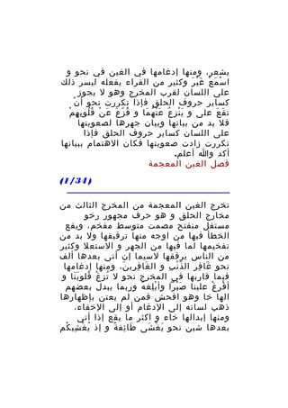 ‫يشعر، ومنها إدغامها في الغين في نحو و‬
‫ا س م ع غ ي ر وكثير من القراء يفعله ليسر ذلك‬
‫ْ َ ْ َْ َ‬
‫على اللسان لقرب المخرج وهو ل يجوز‬
‫ْ‬
‫كساير حروف الحلق فإذا تكررت نحو أ ن‬
‫ُ َ َ ْ ُُ ِ ِ ْ‬
‫ت ق ع على و ي ن ز ع ع ن ه ما و ف زّ ع ع ن ق لو ب ه م‬
‫َْ ِ ُ َْ ُ َ‬
‫َ َ‬
‫فل بد من بيانها وبيان جهرها لصعوبتها‬
‫على اللسان كساير حروف الحلق فإذا‬
‫تكررت زادت صعوبتها فكان الهتمام ببيانها‬
‫أكد وا أعلم.‬
‫فصل الغين المعجمة‬
‫) 43/1(‬
‫تخرج الغين المعجمة من المخرج الثالث من‬
‫مخارج الحلق و هو حرف مجهور رخو‬
‫مستفل منفتح مصمت متوسط مفخم، ويقع‬
‫الخطأ فيها من اوجه منها ترقيقها ول بد من‬
‫تفخيمها لما فيها من الجهر و الستعل وكثير‬
‫من الناس يرققها لسيما إن أتى بعدها ألف‬
‫نحو غا ف ر ال ذّ ن ب و ال غا ف ري ن، ومنها إدغامها‬
‫َ ِ ِ َ‬
‫ْ ِ‬
‫َ ِ ِ‬
‫فيما قاربها في المخرج نحو ل ت ز غ قلو ب نا و‬
‫ُ ِ ْ ُ ََ‬
‫أ ف ر غ علينا ص برا وأ ب لغ ه وربما يبدل بعضهم‬
‫ِْ ُ‬
‫َْ‬
‫ْ ِ ْ‬
‫الها خا وهو افحش فمن لم يعتن بإظهارها‬
‫ذهب لسانه إلى الدغام أو إلى الخفاء،‬
‫ومنها إبدالها خاء و اكثر ما يقع إذا أتى‬
‫بعدها شين نحو ي غ شى طا ئف ة و إذ ي غ شي كم‬
‫ُ ْ ِ ْ‬
‫َ ِ ً‬
‫َ ْ َ‬

 