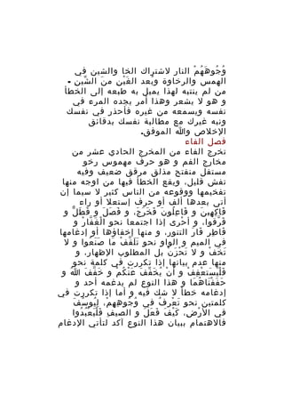 ‫و جو ه ه م النار لشتراك الخا والشين في‬
‫ُ ُ َ ُ ْ‬
‫الهمس والرخاوة و بعد ال غ ي نِ م ن ال شي نِ -‬
‫ّ‬
‫َ‬
‫َْ‬
‫ُ‬
‫من لم ينتبه لهذا يميل به طبعه إلى الخطأ‬
‫و هو ل يشعر وهذا أمر يجده المرء في‬
‫نفسه ويسمعه من غيره فأحذر في نفسك‬
‫ونبه غيرك مع مطالبة نفسك بدقائق‬
‫الخلص وا الموفق.‬
‫فصل الفاء‬
‫تخرج الفاء من المخرج الحادي عشر من‬
‫مخارج الفم و هو حرف مهموس رخو‬
‫مستفل منفتح مذلق مرقق ضعيف وفيه‬
‫تفش قليل، ويقع الخطأ فيها من اوجه منها‬
‫تفخيمها ووقوعه من الناس كثير ل سيما إن‬
‫أتى بعدها ألف أو حرف إستعل أو راء‬
‫فا ك هي ن و فا ع لو ن ف خ ر ج، و ف ص ل و ف ط ل و‬
‫َ َ ّ‬
‫َ َ َ‬
‫َ ُِ َ َ َ َ َ‬
‫َ ِ ِ َ‬
‫ف رقوا، و أ حرى إذا اجتمعا نحو ا ل غ فا ر و‬
‫ْ َ ّ ْ‬
‫ْ‬
‫َ ّ‬
‫فا ط ر فا ر التنور، و منها إخفاؤها أو إدغامها‬
‫َ ِ ِ َ َ‬
‫في الميم و الواو نحو ت ل ق ف ما ص ن عوا و ل‬
‫ََ ُ‬
‫ََ ّ ْ َ‬
‫ت خ ف و ل ت ح ز ن بل المطلوب الظهار، و‬
‫َ ْ َ ْ‬
‫َ َ ْ‬
‫منها عدم بيانها إذا تكررت في كلمة نحو‬
‫ف ل ي ست ع ف ف و أ ن ي خ ف ف ع ن ك م و خَ ف ف ا و‬
‫ُ‬
‫ّ َ‬
‫ْ ُ َ ّ َ َْ ُ ْ‬
‫ََْ َ ْ ِ ْ‬
‫ح ف ف نا ه ما و هذا النوع لم يدغمه أحد و‬
‫َ َ َْ ُ َ‬
‫إدغامه خطأ ل شك فيه و أما إذا تكررت في‬
‫ُ ُ ِ ِ ْ ُ ُ َ‬
‫كلمتين نحو ت عر ف في و جو ه ه م، لِ يو س ف‬
‫ُ‬
‫َ ْ‬
‫في ال ر ض، ك ي ف ف ع ل و الصي ف ف ل ي ع ب دوا‬
‫ِ ََْ ُْ ُ‬
‫ْ ِ َْ َ َ َ َ‬
‫فالهتمام ببيان هذا النوع آكد لتأتي الدغام‬

 