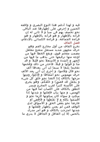 ‫فيه و لهذا أدغم هذا النوع البصري و وافقه‬
‫الحسن و احرص على إظهارها عند الباقي‬
‫نحو ن خ س ف ب ه م في سبأ و ل ثاني له إن‬
‫َ ْ ِ ْ ِ ِ ْ‬
‫قرأته بالظهار و هو قرأته بالظهار و هو‬
‫قراءة الجماعة، و قراءة الكسائي بالدغام.‬
‫فصل القاف‬
‫تخرج القاف من أول مخارج الفم وهو‬
‫حرف مجهور شديد مستعل منفتح مقلقل‬
‫مصمت مفخم قوي، ويقع الخطأ فيها من‬
‫اوجه منها ترقيقها حتى يذهب ما فيها من‬
‫َ ِ‬
‫الجهر و الشدة و الستعل نحو ق لي ل ً و ق د‬
‫َِ‬
‫م نا و قو لوا و قي ل، فأحذر من ذلك وفخمها‬
‫ِ ً‬
‫ُ ُ‬
‫َْ‬
‫تفخيما بليغا ل سيما إن أتى بعدها ألف‬
‫نحو ق ا ل و قاموا، و أحرى إن أتى بعد اللف‬
‫َ‬
‫َ َ‬
‫حرف مهموس نحو أ ش قا ها و قا تل وا، ومنها‬
‫َ َ ُ‬
‫ْ َ َ‬
‫مزجها بالكاف إذا التقتا نحو خ ل ق ك ل ش يء‬
‫ّ َ ْ‬
‫ََ َ‬
‫و ي ج عل لك ق صو را و خ ل ق ك م، وهو يجري‬
‫ََ َ ُ ْ‬
‫ُ ً‬
‫َ ْ َ‬
‫على اللسنة كثيرا لقرب المخرج ويسر‬
‫النطق بالكاف على اللسان لما فيها من‬
‫الهمس، و منها بيان قلقلتها و شدتها إذا‬
‫سكنت و سواء كان سكونها لزما نحو و‬
‫أ ق س موا ب ا لله و ل ت ق ن طوا و فا ق ض أو‬
‫َ ْ ِ‬
‫َ َْ ُ‬
‫ِِ‬
‫ْ َ ُ‬
‫عارضا نحو ي ق ص ال ح ق و ال س وا ق لدى‬
‫ْ َ ْ‬
‫َ ّ‬
‫َ ُ ّ‬
‫الوقف فمن لم يعتن بإظهار قلقلتها و‬
‫شدتها امتزجت بالكاف و هو أمر مدرك‬
‫بالحس إل إن الغافل و الجاهل ل يدري ما‬

 