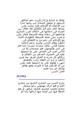 ‫ُ َ ِ ِ‬
‫يلفظ به لسانه و إذا تكررت نحو ي شا ق ق‬
‫ا لر سو ل و ت ش ق ق ال س ما ء جب بيانها حذرا‬
‫ّ َ ُ‬
‫َ ّ ّ ُ‬
‫ّ ُ َ‬
‫من الخفاء أو الدغام فإذا سكنت واتى‬
‫بعدها كاف نحو أ ل م ن خ ل ق ك م فل خلف بين‬
‫َ ْ َ ُْ ْ ُ ْ‬
‫القراء في إدغامها في الكاف لقرب المخرج‬
‫واختلفوا في إبقاء صفة الستعل فقال مكي‬
‫و غيره تبقى صفة الستعل كإظهارك الغنة‬
‫مع الدغام في نحو م ن و الطباق في‬
‫َ ْ‬
‫أ ح ط ت وقال الداني وغيره يدغم إدغاما‬
‫َ ْ ّ‬
‫محضا فتأتي بكاف مشددة تشديدا تاما قال‬
‫في النثر والوجهان هم صحيحان إل إن‬
‫الثاني أصب في القياس على ما اجمعوا‬
‫عليه في المحرك المدغم من خ ل ق ك م و‬
‫ََ َ ُ ْ‬
‫ر ز ق ك م كل ش ي ء و الفرق لفرق بينه وبين‬
‫َ ْ ٍ‬
‫َ َ َ ُ ْ‬
‫أ ح ط ت و بابه إن الطاء زادت بالطباق‬
‫َ ْ ّ‬
‫أنتهى - وقوله على ما اجمعوا عليه يعني‬
‫من له الدغام فيه ل القراء وهو ظاهر‬
‫ولذلك لم ينبه عليه.‬
‫فصل السين‬
‫) 53/1(‬
‫تخرج السين من المخرج التاسع من مخارج‬
‫الفم و هو حرف مهموس رخو مستفل‬
‫منفتح مصمت صفيري ضعيف مرقق، و يقع‬
‫الخطأ فيها من أوجه منها إبدالها زايا أو‬

 