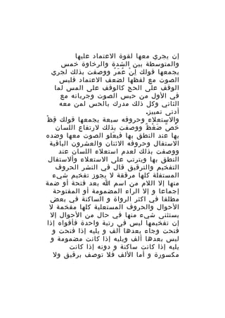‫إن يجري معها لقوة العتماد عليها‬
‫والمتوسطة بين الشدة والرخاوة خمس‬
‫يجمعها قولك ل ن ع م ر ووصفت بذلك لجري‬
‫ِ ْ ُ َ ُ‬
‫الصوت مع لفظها لضعف العتماد فليس‬
‫الوقف على الحج كالوقف على المس لما‬
‫في الول من حبس الصوت وجريانه مع‬
‫الثاني وكل ذلك مدرك بالحس لمن معه‬
‫أدنى تمييز.‬
‫والستعلء وحروفه سبعة يجمعها قولك ق ظْ‬
‫ِ‬
‫خ ص ض غ ظ ووصفت بذلك لرتفاع اللسان‬
‫ُ ّ َ ْ ٌ‬
‫بها عند النطق بها في علو الصوت معها وضده‬
‫َ‬
‫الستفال وحروفه الثنان والعشرون الباقية‬
‫ووصفت بذلك لعدم استعلء اللسان عند‬
‫النطق بها ويترتب على الستعلء وألستفال‬
‫التفخيم والترقيق قال في النشر الحروف‬
‫المستفلة كلها مرققة ل يجوز تفخيم شيء‬
‫منها إل اللم من اسم ا بعد فتحة أو ضمة‬
‫إجماعا و إل الراء المضمومة أو المفتوحة‬
‫مطلقا في اكثر الرواة و الساكنة في بعض‬
‫الحوال والحروف المستعلية كلها مفخمة ل‬
‫يستثنى شيء منها في حال من الحوال إل‬
‫إن تفخيمها ليس في رتبة واحدة فأقواه إذا‬
‫فتحت وجاء بعدها ألف و يليه إذا فتحت و‬
‫ليس بعدها ألف ويليه إذا كانت مضمومة و‬
‫يليه إذا كانت ساكنة و دونه إذا كانت‬
‫مكسورة و أما اللف فل توصف برقيق ول‬

 