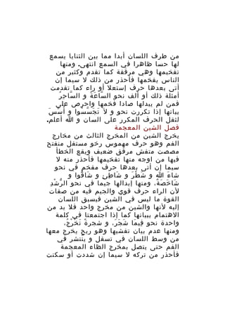 ‫من طرف اللسان أبدا مما بين الثنايا يسمع‬
‫لها حسا ظاهرا في السمع انتهى. ومنها‬
‫تفخيمها وهي مرققة كما تقدم وكثير من‬
‫الناس يفخمها فأحذر من ذلك ل سيما إن‬
‫أتى بعدها حرف إستعل أو راء كما تقدمت‬
‫ّ ِ ُ‬
‫أمثلة ذلك أو ألف نحو ال سا ع ة و ال سا ح ر‬
‫ّ َ ُ‬
‫فمن لم يبدلها صادا فخمها واحرص على‬
‫بيانها إذا تكررت نحو و ل َ ت ج س سوا و أ ُ س سَ‬
‫ّ‬
‫َ َ ّ ُ‬
‫لثقل الحرف المكرر على السان و ا أعلم.‬
‫فصل الشين المعجمة‬
‫يخرج الشين من المخرج الثالث من مخارج‬
‫الفم وهو حرف مهموس رخو مستفل منفتح‬
‫مصصت متفش مرقق ضعيف ويقع الخطأ‬
‫فيها من اوجه منها تفخيمها فأحذر منه ل‬
‫سيما إن أتى بعدها حرف مفخم في نحو‬
‫شا ء ا و ش ط ر و شا ط ئ و شا قوا و‬
‫َ ّ‬
‫َ ِ ِ‬
‫َ ْ َ‬
‫َ‬
‫ّ ْ ِ‬
‫شا خ ص ة، ومنها إبدالها جيما في نحو ال ر ش د‬
‫َ َ َ ٌ‬
‫لن الراء حرف قوي والجيم فيه من صفات‬
‫القوة ما ليس في الشين فيسبق اللسان‬
‫إليه لنها والشين من مخرج واحد فل بد من‬
‫الهتمام ببيانها كما إذا اجتمعتا في كلمة‬
‫واحدة نحو في ما ش ج ر، و شجر ة ت خ ر ج،‬
‫ً َ ْ ْ ُ‬
‫َ َ َ‬
‫ِ َ‬
‫ومنها عدم بيان تفشيها وهو ريح يخرج معها‬
‫من وسط اللسان في تسفل و ي نتشر في‬
‫ّ‬
‫الفم حتى يتصل بمخرج الظاء المعجمة‬
‫فأحذر من تركه ل سيما إن شددت أو سكنت‬

 