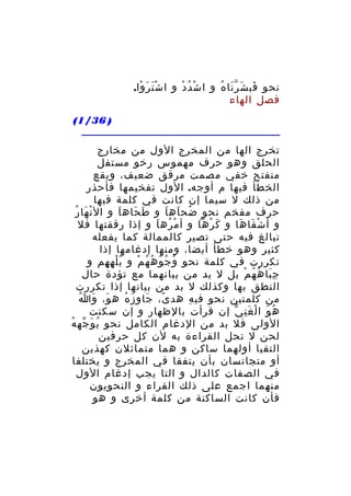 ‫نحو فب ش ر نا ه و ا ش د د و ا ش ت ر وا.‬
‫َْ َ ْ‬
‫ْ ُ ْ‬
‫َ َ َّ ُ‬
‫فصل الهاء‬
‫) 63/1(‬
‫تخرج الها من المخرج الول من مخارج‬
‫الحلق وهو حرف مهموس رخو مستفل‬
‫منفتح خفي مصمت مرقق ضعيف، ويقع‬
‫الخطأ فيها م أوجه. الول تفخيمها فأحذر‬
‫من ذلك ل سيما إن كانت في كلمة فيها‬
‫حرف مفخم نحو ضح اه ا و ط حاه اَ و ال ن ها رُ‬
‫ْ َ‬
‫َ َ‬
‫ُ َ َ‬
‫و أ ش قا ها و ك رها و أ م ره ا و إذا رققتها فل‬
‫ْ ُ َ‬
‫َ ْ‬
‫ْ َ َ‬
‫تبالغ فيه حتى تصير كالممالة كما يفعله‬
‫كثير وهو خطأ أيضا، ومنها إدغامها إذا‬
‫تكررت في كلمة نحو و ج و ه ه م و ي ل ه هم و‬
‫ُْ ِ ِ‬
‫ُ ُ ُ ُ ُ ْ‬
‫ج با ه ه م بل ل بد من بيانهما مع تؤدة حال‬
‫َِ ُ ُ ْ‬
‫النطق بها وكذلك ل بد من بيانها إذا تكررت‬
‫َ َ ُ‬
‫من كلمتين نحو في ه هد ى، جاو ز ه ه و، و ا‬
‫َ َ ُ‬
‫ً‬
‫ِ‬
‫ه و ا ل غ ن ي إن قرأت بالظهار و إن سكنت‬
‫ُ َ ْ َِ ّ‬
‫الولى فل بد من الدغام الكامل نحو ي و جه ه‬
‫ُ َ ّ ُ‬
‫لحن ل تحل القراءة به لن كل حرفين‬
‫التقيا أولهما ساكن و هما متماثلن كهذين‬
‫أو متجانسان بأن يتفقا في المخرج و يختلفا‬
‫في الصفات كالدال و التا يجب إدغام الول‬
‫منهما اجمع على ذلك القراء و النحويون‬
‫فأن كانت الساكنة من كلمة أخرى و هو‬

 