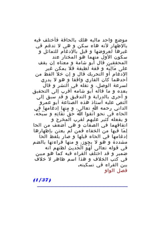 ‫موضع واحد ماليه هلك بالحاقة فأختلف فيه‬
‫بالظهار لنه هاء سكن و هي ل تدغم في‬
‫غيرها لعروضها و قيل بالدغام للتماثل و‬
‫سكون الول منهما هو المختار عند‬
‫المحققين قال أبو شامة و معناه إن يقف‬
‫على ما ل ي ه و قفة لطيفة فل يمكن غير‬
‫َ َِ ْ‬
‫الدغام أو التحريك قال و إن خل الفظ من‬
‫أحدهما كان القاري واقفا و هو ل يدري‬
‫لسرعة الوصل، و نقله في النشر و قال‬
‫بعده و ما قاله أبو شامه أقرب إلى التحقيق‬
‫و أحرى بالدراية و التدقيق و قد سبق إلى‬
‫النص عليه أستاذ هذه الصناعة أبو عمرو‬
‫الداني رحمه ا تعالى، و منها إدغامها في‬
‫الحاء في نحو ا تقوا ا ح ق ت قا ت ه و س ب ح ه،‬
‫َّ ْ ُ‬
‫َ َ ّ ُ َ ِ ِ‬
‫ّ‬
‫و يفعله كثير عليهم لقرب المخرج و‬
‫اتفاقهما في الصفات و هي أضعف من الحا‬
‫ل ما فيها من الخفاء فمن لم يعتن بإظهارها‬
‫ِ َ‬
‫إدغامها في الحاء قبلها و صار يلفظ الحا‬
‫مشددة و هو ل يجوز، و منها قراءتها بالضم‬
‫في قوله تعالى ل ه و ا ل حد ي ث لظنهم انه‬
‫َ ْ َ ْ َ ِ ِ‬
‫ضمير و قد اختلف القراء فيه كما هو مبين‬
‫في كتب الخلف و هذا اسم ظاهر ل خلف‬
‫بين القراء في تسكينه.‬
‫فصل الواو‬
‫) 73/1(‬

 