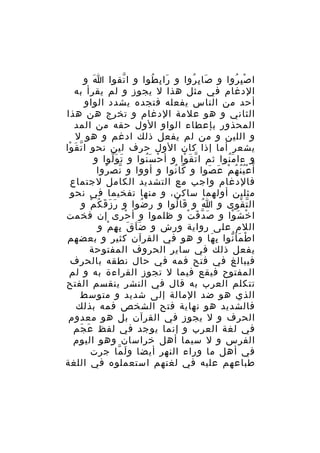‫ا ص ب روا و صا ب روا و را ب طوا و ا تقوا ا و‬
‫َ‬
‫ّ‬
‫َ ِ ُ‬
‫َ ِ ُ‬
‫ِْ ُ‬
‫الدغام في مثل هذا ل يجوز و لم يقرأ به‬
‫أحد من الناس يفعله فتجده يشدد الواو‬
‫الثاني و هو علمة الدغام و تخرج هن هذا‬
‫المحذور بإعطاء الواو الول حقه من المد‬
‫و اللين و من لم يفعل ذلك ادغم و هو ل‬
‫يشعر أما إذا كان الول حرف لين نحو ا ت ق وا‬
‫ّ َ ْ‬
‫و ءا م نوا ثم ا ت ق وا و أ ح س نوا و ت و لوا و‬
‫َ َّ‬
‫ْ َُ‬
‫ّ َ ْ‬
‫َُ‬
‫أ ّ ع ي ن ه م ع صوا و كا نوا و أووا و نص روا‬
‫ّ ُ‬
‫ّ ُ‬
‫ُُْ ُ ْ َ َ‬
‫فالدغام واجب مع التشديد الكامل لجتماع‬
‫مثلين أولهما ساكن، و منها تفخيما في نحو‬
‫ال ت قوى و ا و قا لوا و ر ضوا و ر ز ق ك م و‬
‫َ َ َ ُ ْ‬
‫ُ‬
‫َ ُ‬
‫ُ‬
‫ّ ْ‬
‫ا خ ش وا و ص د ق ت و ظلموا و أ حرى إن فخمت‬
‫ْ‬
‫َ ّ َ ْ‬
‫ْ َ ْ‬
‫اللم على رواية ورش و ض اَ ق ب ه م و‬
‫َ َ ِ ِ ْ‬
‫ا ط مأ نوا ب ها و هو في القرآن كثير و بعضهم‬
‫ِ َ‬
‫ْ َ ّ‬
‫يفعل ذلك في ساير الحروف المفتوحة‬
‫فيبالغ في فتح فمه في حال نطقه بالحرف‬
‫المفتوح فيقع فيما ل تجوز القراءة به و لم‬
‫تتكلم العرب به قال في النشر ينقسم الفتح‬
‫الذي هو ضد المالة إلى شديد و متوسط‬
‫فالشديد هو نهاية فتح الشخص فمه بذلك‬
‫الحرف و ل يجوز في القرآن بل هو معدوم‬
‫في لغة العرب و إنما يوجد في لفظ ع جم‬
‫َ َ‬
‫الفرس و ل سيما أهل خراسان وهو اليوم‬
‫في أهل ما وراء النهر أيضا و لَ ما جرت‬
‫ّ‬
‫طباعهم عليه في لغتهم استعملوه في اللغة‬

 