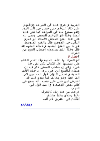 ‫العربية و جروا عليه في القراءة ووافقهم‬
‫على ذلك غيرهم حتى فشى في اكثر البلد‬
‫وهو ممنوع منه في القراءة كما نص عليه‬
‫ايمتنا وهذا هو الترخيم المحض وممن نبه‬
‫على هذا الفتح المحض الستاذ أبو عمرو‬
‫الداني في الموضح قال والفتح المتوسط‬
‫هو ما بين الفتح الشديد والمالة المتوسطة‬
‫قال وهذا الذي يستعمله أصحاب الفتح من‬
‫القراء.‬
‫؟ فصل ل‬
‫؟و المراد بها اللف المدية وقد تقدم الكلم‬
‫على تسميتها اول الكتاب لكن بقي هنا‬
‫شيء وهو إن صاحب المغني ذكر فيه إن‬
‫عثمان أبالفتح ابن جني يرى إن هذه اللف‬
‫المدية و تسمى ل وان قول المعلمين لم‬
‫ألف خطأ وهو مخالف لم ا تقدم قلت قد‬
‫ُ‬
‫اعترض ابن جني على نفسه بأنه سمع في‬
‫كلم بعض الفصحاء و انشد قول أبي‬
‫النجم:‬
‫خرجت من عند زياد كالخرف‬
‫تخط رجلي بخط مختلف‬
‫ت ك ت با ن في الطريق لم ألف‬
‫ُ ََّ ِ‬
‫) 83/1(‬

 