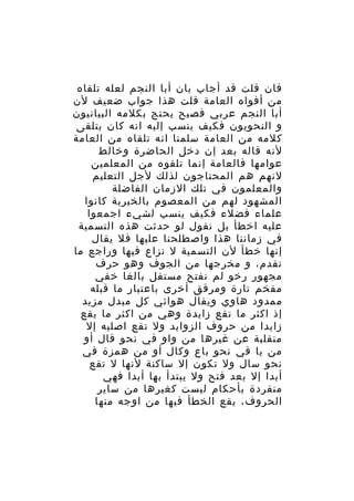 ‫فان قلت قد أجاب بان أبا النجم لعله تلقاه‬
‫من أفواه العامة قلت هذا جواب ضعيف لن‬
‫أبا النجم عربي فصيح يحتج بكلمه البيانيون‬
‫و النحويون فكيف ينسب إليه انه كان يتلقى‬
‫كلمه من العامة سلمنا انه تلقاه من العامة‬
‫لنه قاله بعد إن دخل الحاضرة وخالط‬
‫عوامها فالعامة إنما تلقوه من المعلمين‬
‫لنهم هم المحتاجون لذلك لجل التعليم‬
‫والمعلمون في تلك الزمان الفاضلة‬
‫المشهود لهم من المعصوم بالخيرية كانوا‬
‫علماء فضلء فكيف ينسب لشيء اجمعوا‬
‫عليه اخطأ بل نقول لو حدثت هذه التسمية‬
‫في زماننا هذا واصطلحنا عليها فل يقال‬
‫إنها خطأ لن التسمية ل نزاع فيها وراجع ما‬
‫تقدم، و مخرجها من الجوف وهو حرف‬
‫مجهور رخو لم نفتح مستفل بالغا خفي‬
‫مفخم تارة ومرقق أخرى باعتبار ما قبله‬
‫ممدود هاوي ويقال هوائي كل مبدل مزيد‬
‫إذ اكثر ما تقع زايدة وهي من اكثر ما يقع‬
‫زايدا من حروف الزوايد ول تقع اصليه إل‬
‫منقلبة عن غيرها من واو في نحو قال أو‬
‫من يا في نحو باع وكال أو من همزة في‬
‫نحو سال ول تكون إل ساكنة لنها ل تقع‬
‫أبدا إل بعد فتح ول يبتدأ بها أبدا فهي‬
‫منفردة بأحكام ليست كغيرها من ساير‬
‫الحروف، يقع الخطأ فيها من اوجه منها‬

 