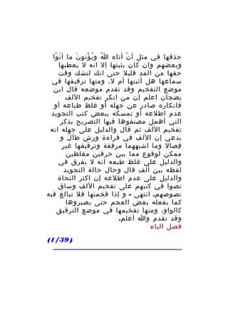 ‫حذفها في مثل أ ن أتاه ا و ي ؤتو ن ما أ ت وا‬
‫َ ْ‬
‫َ‬
‫ُ ُ ْ‬
‫ْ‬
‫وبعضهم وان كان يثبتها إل انه ل يعطيها‬
‫حقها من المد قليل حتى انك لتشك وقت‬
‫سماعها هل أثبتها أم ل، ومنها ترقيقها في‬
‫موضع التفخيم وقد تقدم موضعه قال ابن‬
‫بضجان اعلم إن من انكر تفخيم اللف‬
‫فانكاره صادر عن جهله أو غلظ طباعه أو‬
‫عدم اطلعه أو تمسكه ببعض كتب التجويد‬
‫التي أهمل مصنفوها فيها التصريح بذكر‬
‫تفخيم اللف ثم قال والدليل على جهله انه‬
‫يدعي إن اللف في قراءة ورش ط ا ل و‬
‫َ َ‬
‫فصال وما اشبههما مرققة وترقيقها غير‬
‫ِ‬
‫ممكن لوقوع مما بين حرفين مغلظين‬
‫والدليل على غلظ طبعه انه ل يفرق في‬
‫لفظه بين ألف قال وحال حالة التجويد‬
‫والدليل على عدم اطلعه إن اكثر النحاة‬
‫نصوا في كتبهم على تفخيم اللف وساق‬
‫نصوصهم. انتهى - و إذا فخمتها فل تبالغ فيه‬
‫كما يفعله بعض العجم حتى يصيروها‬
‫كالواو، ومنها تفخيمها في موضع الترقيق‬
‫وقد تقدم وا أعلم.‬
‫فصل الياء‬
‫) 93/1(‬

 