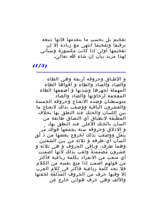 ‫تفخيم بل بحسب ما يتقدمها فإنها تتبعه‬
‫ترقيقا وتفخيما انتهى مع زيادة إل إن‬
‫تفخيمها أولى إذا كانت مكسورة وسيأتي‬
‫لهذا مزيد بيان إن شاء ا تعالى.‬
‫) 3/1(‬
‫و الطباق وحروفه أربعة وهي الطاء‬
‫والضاد والصاد والظاء و أقواها الطاء‬
‫المهملة لجهرها وشدتها و أضعفها الظاء‬
‫المعجمة لرخاوتها والضاد والصاد‬
‫متوسطتان وضده النفتاح وحروفه الخمسة‬
‫والعشرون الباقية ووصفت بذلك لنفتاح ما‬
‫بين اللسان والحنك عند النطق بها بخلف‬
‫ال م ط ب قة لنطباق أي التصاق طائفة من‬
‫ُ َْ َ‬
‫السان بالحنك العلى عند النطق بها.‬
‫و الذلق وحروفه ستة يجمعها قولك مر‬
‫ُ‬
‫ب ن ف ل ووصفت بذلك لخروج بعضها من ذ لق‬
‫َ ْ‬
‫َِ ْ ٍ‬
‫السان أي طرفه و ثلثة من بين الشفتين‬
‫وهما طرف، وباقي الحروف و هي ثلثة و‬
‫عشرون م ص م مت ة ولقب بذلك لنها أصمتت‬
‫ُ ْ َ َ ٌ‬
‫أي منعت من النفراد بكلمة رباعية فأكثر‬
‫من قولهم اصمت إذا منع نفسه من الكلم‬
‫فل تجد كلمة رباعية فاكثر في كلم العرب‬
‫إل وفيها حرف من الحروف ال م ذل قة لخفتها‬
‫ُ ْ َ‬
‫واللف وهي حرف هوائي خارج عن‬

 