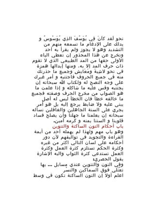 ‫نحو لقد ك ا ن في ي و س ف ال ذي ي و سو س و‬
‫ُ‬
‫ُ َ ْ‬
‫ِ‬
‫ُ َ ُ َ‬
‫َ َ ِ‬
‫َ‬
‫يدلك على الدغام ما تسمعه منهم من‬
‫التشديد وهو ل يجوز ولم يقرأ به أحد‬
‫وتخرج عن هذا المحذور إن تعطي الياء‬
‫الولى حقها من المد الطبيعي الذي ل تقوم‬
‫ذات حرف المد إل به، ومنها إبدالها همزة‬
‫في نحو ل شي ة و م عاي ش وجميع ما حذرتك‬
‫ِ‬
‫َ َ‬
‫ِ َ‬
‫منه في جميع الحروف فاجتنبه و أمر غيرك‬
‫على وجه النصح له ولكتاب ا سبحانه إن‬
‫يجتنبه وقس عليه ما شاكله و إذا علمت ما‬
‫هو الصواب من مخرج الحرف وصفته فجميع‬
‫ما خالفه خطأ فان الخطأ ليس له أصل‬
‫يبنى عليه ول ضابط يرجع إليه بل هو أمر‬
‫يجري على السنة الجاهلين والغافلين نسأله‬
‫سبحانه إن يعلمنا ما جهلنا وان يصلح فساد‬
‫قلوبنا و السنتا بمنه و كرمه أمين.‬
‫باب أحكام النون الساكنة والتنوين‬
‫وهو باب مهم ولهذا لم يهمله أحد من أيمة‬
‫القراءة والتجويد في تواليفهم لن دور‬
‫أحكامه على لسان التالي اكثر من غيره‬
‫وكثرة الحكم تستلزم كثرة العمل وكثرة‬
‫العمل تستدعي كثرة الثواب واليه الشارة‬
‫بقو ل الحصري:‬
‫ِ‬
‫وفي النون والتنوين عندي مسايل ... بها‬
‫ت ع تلي فوق السماكين والن سر‬
‫ْ‬
‫َْ‬
‫اعلم أول إن النون الساكنة تكون في وسط‬

 