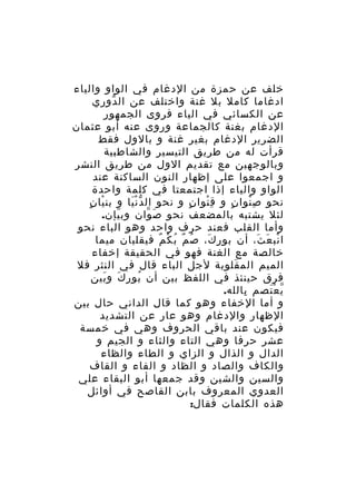 ‫خلف عن حمزة من الدغام في الواو والياء‬
‫ادغاما كامل بل غنة واختلف عن ال دوري‬
‫ّ‬
‫عن الكسائي في الياء فروى الجمهور‬
‫الدغام بغنة كالجماعة وروى عنه أبو عثمان‬
‫الضرير الدغام بغير غنة و بالول فقط‬
‫قرأت له من طريق التيسير والشاطبية‬
‫وبالوجهين مع تقديم الول من طريق النشر‬
‫و اجمعوا على إظهار النون الساكنة عند‬
‫الواو والياء إذا اجتمعتا في كلمة واحدة‬
‫ْ ٍ‬
‫نحو ص نوا ن و ق نوا ن و نحو ال د ن يا و بن يا ن‬
‫َّْ‬
‫ٍ‬
‫ِْ‬
‫ٍ‬
‫ِْ‬
‫لئل يشتبه بالمضعف نحو ص وان وب يإن.‬
‫ّ‬
‫َ ّ‬
‫وأما القلب فعند حرف واحد وهو الباء نحو‬
‫ا نب ع ث، أن بو ر ك، ص م ب ك م فيقلبان ميما‬
‫ُ ٌ ُ ْ ٌ‬
‫ِ َ‬
‫ْ َ َ‬
‫خالصة مع الغنة فهو في الحقيقة إخفاء‬
‫الميم الم قلوبة لجل الباء قال في النثر فل‬
‫َ‬
‫فرق حينئذ في اللفظ بين أن بو ر ك و بين‬
‫ُ ِ َ َ‬
‫ي ع تصم بالله.‬
‫ِ‬
‫ّ َْ‬
‫و أما الخفاء وهو كما قال الداني حال بين‬
‫الظهار والدغام وهو عار عن التشديد‬
‫فيكون عند باقي الحروف وهي في خمسة‬
‫عشر حرفا وهي التاء والثاء و الجيم و‬
‫الدال و الذال و الزاي و الطاء والظاء‬
‫والكاف والصاد و الظاد و الفاء و القاف‬
‫والسين والشين وقد جمعها أبو البقاء علي‬
‫العدوي المعروف بابن القاصح في أوائل‬
‫هذه الكلمات فقال:‬

 