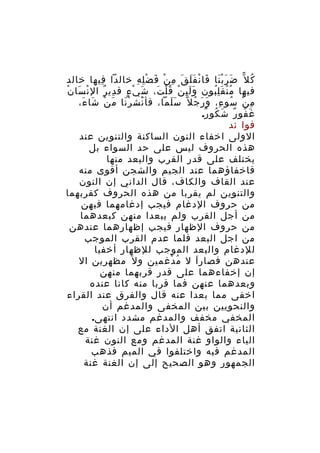 ‫ك ل ّ ض ر ب نا فا ن ف ل ق م ن ف ض ل ه خالدا فيها خالد‬
‫ِ‬
‫َ ََْ َ ْ ََ َ ِ ْ َ ِْ ِ‬
‫ُ‬
‫فيها م ن ق ل بون و ل ي ن ق ل ت، ش ي ء ق دي ر ال ن سا نْ‬
‫ْ َ‬
‫ِ ٌ‬
‫َ ْ ٍ‬
‫ََِ ْ ُْ َ‬
‫ُْ َُِ‬
‫م ن سو ء، و ر ج ل ً س لما، فأ نش ر نا م ن شا ء،‬
‫َْ ْ َ َ ْ َ َ‬
‫ََ‬
‫ِ ْ ُ ِ َ َ ُ‬
‫غ فو ر ش كو ر.‬
‫َ ُ ٌ َ ُ ٌ‬
‫فوا ئد‬
‫الولى اخفاء النون الساكنة والتنوين عند‬
‫هذه الحروف ليس على حد السواء بل‬
‫يختلف على قدر القرب والبعد منها‬
‫فاخفاؤهما عند الجيم والشجن أقوى منه‬
‫عند القاف والكاف، قال الداني إن النون‬
‫والتنوين لم يقربا من هذه الحروف كقربهما‬
‫من حروف الدغام فيجب إدغامهما فيهن‬
‫من أجل القرب ولم يبعدا منهن كبعدهما‬
‫من حروف الظهار فيجب إظهارهما عندهن‬
‫من اجل البعد فلما عدم القرب الموجب‬
‫للدغام والبعد الموجب للظهار أخفيا‬
‫عندهن فصار ا ل م دغمين و ل َ مظهرين ال‬
‫ُ ْ‬
‫َ‬
‫إن إخفاءهما على قدر قربهما منهن‬
‫وبعدهما عنهن فما قربا منه كانا عنده‬
‫اخفى مما بعدا عنه قال والفرق عند القراء‬
‫والنحويين بين المخفى والمدغم أن‬
‫المخفي مخفف والمدغم مشدد انتهى.‬
‫الثانية اتفق أهل الداء على إن الغنة مع‬
‫الياء والواو غنة المدغم ومع النون غنة‬
‫المدغم فيه واختلفوا في الميم فذهب‬
‫الجمهور وهو الصحيح إلى إن الغنة غنة‬

 