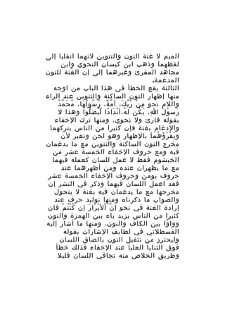 ‫الميم ل غنة النون والتنوين لنهما انقلبا إلى‬
‫لفظهما وذهب ابن كيسان النحوي وابن‬
‫مجاهد المقرئ وغيرهما إلى إن ال غنة للنون‬
‫َ‬
‫المدغمة.‬
‫الثالثة يقع الخطأ في هذا الباب من اوجه‬
‫منها إظهار النون الساكنة والتنوين عند الراء‬
‫ُ َ ّ ُ‬
‫واللم نحو م ن ر ب ك، أ م ة، ر سو لُ ها، م ح م د‬
‫ّ ً ّ ُ َ‬
‫ِ ْ ّّ َ‬
‫رس و ل ا، ي كن ل ه،أ ن دا دا ل يض لوا وهذا ل‬
‫ُ ْ َ ً ُّ ّ‬
‫ِ َ ُ‬
‫َ ُ ُ‬
‫يقوله قارئ ول نحوي، ومنها ترك الخفاء‬
‫والدغام بغنة فإن كثيرا من الناس يتركهما‬
‫و ي ق ر ؤ هم ا بالظهار وهو لحن وتغير لن‬
‫َ ْ َ َ ُ َ‬
‫مخرج النون الساكنة والتنوين مع ما يدغمان‬
‫فيه ومع حروف الخفاء الخمسة عشر من‬
‫الخيشوم فقط ل عمل للسان كعمله فيهما‬
‫مع ما يظهران عنده ومن أظهرهما عند‬
‫حروف يومن وحروف الخفاء الخمسة عشر‬
‫فقد اعمل اللسان فيهما وذكر في النشر إن‬
‫مخرجها مع ما يدغمان فيه بغنة ل يتحول‬
‫والصواب ما ذكرناه ومنها توليد حرف عند‬
‫إرادة الغنة في نحو إ ن ال ب را ر إن ك ن ت م فان‬
‫ُُْ ْ‬
‫ّ ْ ْ َ َ‬
‫كثيرا من الناس يزيد ياء بين الهمزة والنون‬
‫ووا وا بين الكاف والنون، ومنها ما أشار إليه‬
‫ً‬
‫القسطلني في لطايف الشارات بقوله‬
‫وليحترز من تثقيل النون بالصاق اللسان‬
‫فوق الثنايا العليا عند الخفاء فذلك خطأ‬
‫وطريق الخلص منه تجافي اللسان قليل‬

 