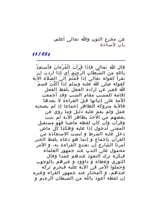 ‫عن مخرج النون وا تعالى أعلم.‬
‫باب لستاذة‬
‫) 24/1(‬
‫ِ ْ‬
‫قال ا تعالى فإ ذا ق رأ ت ا لْ ق رءا ن ف أست ع ذ‬
‫َ َ‬
‫ُ ْ‬
‫َ َ َ َ‬
‫َ‬
‫بالل ه م ن ال ش ي طا ن ال ر ج يم أي إذا أردت إن‬
‫ّ ِِ‬
‫ّْ َ ِ‬
‫ِ ِ َ‬
‫ِ‬
‫تقرأ كقوله تعالى إذا ق م ت م إل ى ال ص لة الية‬
‫َ َ‬
‫َ‬
‫ُ ُْ ْ‬
‫ّ‬
‫كقوله صلى ا عليه وسلم إذا أ ك ل ت فس م‬
‫َْ َ‬
‫ا فعبر عن إرادة الفعل بلفظ الفعل‬
‫إقامة للمسبب مقام السبب وقد أجمعت‬
‫المة على إثباتها قبل القراءة ل بعدها‬
‫فالية متروكة الظاهر إجماعا إذ لم يصحبه‬
‫عمل ولم يقم عليه دليل وما روي عن‬
‫بعضهم من الخذ بظاهر الية لم يثبت‬
‫وقرأت وان كان لفظه ماضيا ف هو مستقبل‬
‫َ‬
‫المعنى لدخول إذا عليه وهكذا كل ماض‬
‫دخل عليه الشرط و ليست الستعاذة من‬
‫القرآن بإجماع و إنما هو دعاء بلفظ الخبر‬
‫أمرنا الشارع إن نفتتح القراءة به، و المر‬
‫محمول على الندب عند جمهور العلماء‬
‫فيكره ترك التعوذ عندهم عمدا وقال‬
‫الثوري وعطاء و داوود و غيرهم بالوجوب‬
‫وحملوا المر في الية عليه فيحرم تركه‬
‫عندهم، و المختار عند جمهور القراء وغيره‬
‫إن لفظه أعوذ بالله من الشيطان الرجيم و‬

 