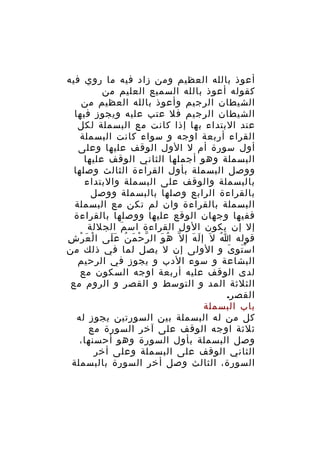 ‫أعوذ بالله العظيم ومن زاد فيه ما روي فيه‬
‫كقوله أعوذ بالله السميع العليم من‬
‫الشيطان الرجيم وأعوذ بالله العظيم من‬
‫الشيطان الرجيم فل عتب عليه ويجوز فيها‬
‫عند البتداء بها إذا كانت مع البسملة لكل‬
‫القراء أربعة اوجه و سواء كانت البسملة‬
‫أول سورة أم ل الول الوقف عليها وعلى‬
‫البسملة وهو أجملها الثاني الوقف عليها‬
‫ووصل البسملة بأول القراءة الثالث وصلها‬
‫بالبسملة والوقف على البسملة والبتداء‬
‫بالقراءة الرابع وصلها بالبسملة ووصل‬
‫البسملة بالقراءة وان لم تكن مع البسملة‬
‫ففيها وجهان الوقع عليها ووصلها بالقراءة‬
‫إل إن يكون الول القراءة اس م الجللة‬
‫َ‬
‫قوله ا ل َ إ ل ه إ ل ّ ه و ال ر ح م ن ع لى ا لْ ع ر شِ‬
‫َ ْ‬
‫ّ ْ َ ُ ََ‬
‫ُ َ‬
‫َ َ‬
‫ُ‬
‫ا س تو ى و الولى إن ل يصل لما في ذلك من‬
‫َْ َ‬
‫البشاعة و سوء الدب و يجوز في الرحيم‬
‫لدى الوقف عليه أربعة اوجه السكون مع‬
‫الثلثة المد و التوسط و القصر و الروم مع‬
‫القصر.‬
‫باب البسملة‬
‫كل من له البسملة بين السورتين يجوز له‬
‫ثلثة اوجه الوقف على آخر السورة مع‬
‫وصل البسملة بأول السورة وهو أحسنها،‬
‫الثاني الوقف على البسملة وعلى أخر‬
‫السورة، الثالث وصل أخر السورة بالبسملة‬

 
