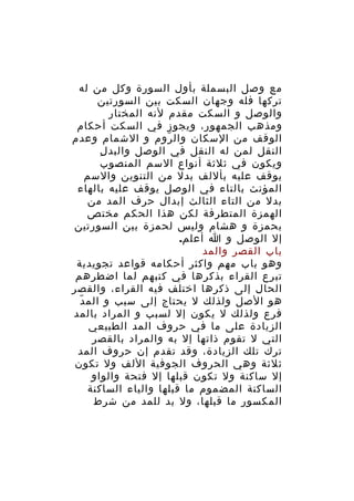 ‫مع وصل البسملة بأول السورة وكل من له‬
‫تركها فله وجهان السكت بين السورتين‬
‫والوصل و السكت مقدم لنه المختار‬
‫ومذهب الجمهور، ويجوز في السكت أحكام‬
‫الوقف من السكان وال روم و الشمام وعدم‬
‫ّ‬
‫ِ‬
‫النقل لمن له النقل في الوصل والبد ل‬
‫ويكون في ثلثة أنواع السم المنصوب‬
‫يوقف عليه بأللف بدل من التنوين والسم‬
‫المؤنث بالتاء في الوصل يوقف عليه بالهاء‬
‫بدل من التاء الثالث إبدال حرف المد من‬
‫الهمزة المتطرفة لكن هذا الحكم مختص‬
‫بحمزة و هشام وليس لحمزة بين السورتين‬
‫إل الوصل و ا أعلم.‬
‫باب القصر والمد‬
‫وهو باب مهم واكثر أحكامه قواعد تجويدية‬
‫تبرع القراء بذكرها في كتبهم لما اضطرهم‬
‫الحال إلى ذكرها اختلف فيه القراء، والقصر‬
‫ّ‬
‫هو الصل ولذلك ل يحتاج إلى سبب و الم د‬
‫فرع ولذلك ل يكون إل لسبب و المراد بالمد‬
‫الزيادة على ما في حروف المد الطبيعي‬
‫التي ل تقوم ذاتها إل به والمراد بالقصر‬
‫ترك تلك الزيادة، وقد تقدم إن حروف المد‬
‫ثلثة وهي الحروف الجوفية اللف ول تكون‬
‫إل ساكنة ول تكون قبلها إل فتحة والواو‬
‫الساكنة المضموم ما قبلها والياء الساكنة‬
‫المكسور ما قبلها، ول بد للمد من شرط‬

 