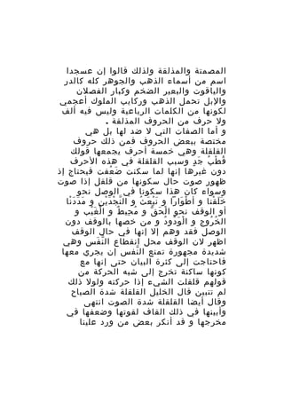 ‫المصمتة والمذلقة ولذلك قالوا إن عسجدا‬
‫اسم من أسماء الذهب والجوهر كله كالدر‬
‫والياقوت والبعير الضخم وكبار الفصلن‬
‫والبل تحمل الذهب وركايب الملوك أعجمي‬
‫لكونها من الكلمات الرباعية وليس فيه ألف‬
‫ول حرف من الحروف المذلقة .‬
‫و أما الصفات التي ل ضد لها بل هي‬
‫مختصة ببعض الحروف فمن ذلك حروف‬
‫القلقلة وهي خمسة أحرف يجمعها قولك‬
‫ق ط ب ج دٍ وسبب القلقلة في هذه الحرف‬
‫ُ ْ ُ َ‬
‫دون غيرها إنها لما سكنت ض عفت فيحتاج إذ‬
‫َ ُ‬
‫ظهور صوت حال سكونها من قلقل إذا صوت‬
‫وسواء كان هذا سكونا في الوصل نحو‬
‫خ ل قنا و أ ط وارا و ن ب ع ث و ال ن ج د ي ن و م د د نا‬
‫َ َ َْ‬
‫ّ ْ َْ ِ‬
‫َْ َ ُ‬
‫ْ َ‬
‫ََ ْ‬
‫أو الوقف نحو ا ل ح ق و م حي ط و ا ل غ يب و‬
‫ْ َْ‬
‫ُ ِ ٌ‬
‫ْ َ ّ‬
‫ال خ روج و ا ل و دو د و من خصها بالوقف دون‬
‫ْ َ ُ ُ‬
‫ُ ُ‬
‫الوصل فقد وهم إل إنها في حال الوقف‬
‫اظهر لن الوقف محل انقطاع ال ن فس وهي‬
‫ّ َ‬
‫شديدة مجهورة تمنع ال نفس إن يجري معها‬
‫ّ‬
‫فاحتاجت إلى كثرة البيان حتى إنها مع‬
‫كونها ساكنة تخرج إلى شبه الحركة من‬
‫قولهم قلقلت الشيء إذا حركته ولول ذلك‬
‫لم تتبين قال الخليل القلقلة شدة الصياح‬
‫وقال أيضا القلقلة شدة الصوت انتهى‬
‫وأبينها في ذلك القاف لقوتها وضعفها في‬
‫مخرجها و قد أنكر بعض من ورد علينا‬

 
