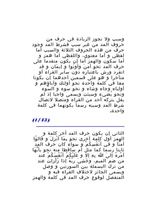 ‫وسبب ول تجوز الزيادة في حرف من‬
‫حروف المد من غير سبب فشرط المد وجود‬
‫حرف من هذه الحروف الثلثة والسبب أما‬
‫لفظي و أما معنوي، واللفظي أما همز و‬
‫أما سكون والهمز أما إن يكون متقدما على‬
‫حرف المد نحو أم ن وأو توا و إي مان و قد‬
‫َ‬
‫ُ‬
‫َ‬
‫انفرد ورش باعتباره دون ساير القراء أو‬
‫متأخرا و هو على قسمين أحدهما إن يكونا‬
‫معا في كلمة واحدة نحو أولئك وآباؤهم و‬
‫أولياء وجاء وشاء و نحو سوء و ال سوء‬
‫ّ‬
‫ونحو يضيء وسيئت ويسمى واجبا إذ لم‬
‫ُ‬
‫يقل بتركه أحد من القراء ومتصل لتصال‬
‫شرط المد وسببه رسما بكونهما في كلمة‬
‫واحدة.‬
‫) 34/1(‬
‫الثاني إن يكون حرف المد أخر كلمة و‬
‫الهمز أول كلمة أخرى نحو ب ما أ نز ل و قال وا‬
‫َ ُ‬
‫ِ َ ْ َ‬
‫أم ن ا و في أ ن ف س ك م و سواء كان حرف المد‬
‫ْ ُ ِ ُ ْ‬
‫َّ‬
‫ثابتا رسما كما مثل أم ساقطا منه نحو يأ ي ها‬
‫ّ َ‬
‫أ مر ه إل ى ا ب ه إل و ع ل ي ك مُ أ ن فُ س ك م عند‬
‫ْ َ ُ ْ‬
‫ََْ ُ‬
‫ِ ِ‬
‫َ‬
‫ْ ُ‬
‫من ضم الميم، و خ ش ي ر ب ه إذا ز لزل ت عند‬
‫ِ‬
‫ُْ‬
‫َ ِ َ ّ ُ‬
‫من ترك البسملة بين السورتين و وصل‬
‫ويسمى الجائز لختلف القراء فيه و‬
‫المنفصل لوقوع حرف المد في كلمة والهمز‬

 
