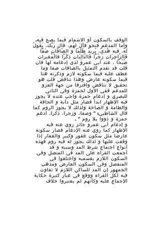‫الوقف بالسكون أو الشمام فيما يصح فيه.‬
‫وأما المدغم فنحو ق ا ل ل هم، قال ر ب ك، ي قو لُ‬
‫َّ َ َ ُ‬
‫َ َ ُ‬
‫ل ه، فيه هد ى، يري د ظ لما و ال صا فا تِ ص فا‬
‫َ ّ‬
‫ّ ّ‬
‫ُ ً ُ ُ ُْ‬
‫َ ُ‬
‫فال زا ج را ت ز ج را فال تا ل يا ت ذِ كرا فا لْ مغيرات‬
‫ُ‬
‫َ ّ ِ َ ِ َ ْ ْ َ ّ َِ ِ ْ‬
‫ص بحا ، عند أبي عمر و لدى إدغامه لها فان‬
‫َ‬
‫ُْ‬
‫قلت قد تقدم التمثيل بالصافات صفا وما‬
‫عطف عليه فيما سكونه لزم وذكرته هنا‬
‫فيما سكونه عارض وهذا تناقض قلت هو‬
‫تحقيق ل تناقض وافترقا من جهة العزو‬
‫للمدغم ففي الول لحمزة وفي الثاني‬
‫للبصري و إدغام حمزة واجب عنده ل يجوز‬
‫فيه الظهار ابدأ فصار مثل دآبة و الحاقة‬
‫والطامة و الصاخة ولذلك ل يجوز الروم كما‬
‫قال الشاطبي: " وصفا، وزجرا، ذكرا، ادغم‬
‫حمزة و ذووا بل روم " .‬
‫و إدغام أبي عمرو جائز روي عنه فيه‬
‫الظهار كما روي عنه الدغام فصار سكونه‬
‫عارضا مثل سكون غفور وكبير والغفار إذا‬
‫وقفت عليها و لذلك يجوز له فيه روم فهذه‬
‫أنواع اجتماع شرط المد وسببه و قد‬
‫أجمعت القراء على المد في المتصل وفي‬
‫السكون اللزم بقسميه واختلقوا في‬
‫المنفصل وفي السكون العارض ومذهب‬
‫الجمهور إن المد للساكن اللزم ل تفاوت‬
‫فيه لكل القراء ووقع في عبار كثيرة حكاية‬
‫الجماع عليه وكأنهم لم يعتبروا خلف‬

 