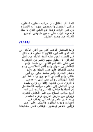 ‫المخالف القائل بأن مراتبه تتفاوت كتفاوت‬
‫مراتب المتصل والحققون منهم انه الشباع‬
‫من غير إفراط وهذا هو الحق الذي ل شك‬
‫فيه وبه قرأت على جميع شيوخي لجميع‬
‫القراء من جميع الطرق.‬
‫) 44/1(‬
‫وأما المتصل فذهب كثير من أهل الداء إلى‬
‫انه كذي السكون اللزم ل تفاوت فيه قال‬
‫في النشر: اتفق عليه أيمة الداء من أهل‬
‫العراق إل القليل منهم وكثير من المغاربة‬
‫نص على ذلك أبو الفتح ابن شيطا وأبو‬
‫الطاهر بن سوار وأبو العز القلنسي وأبو‬
‫محمد الخياط وأبو علي الب غدادي وأبو‬
‫َ‬
‫معشر الطبري وأبو محمد مكي بن أبي‬
‫طالب وأبو العباس المهدوي والحافظ أبو‬
‫العل ال ه م ذا ني وغيرهم. انتهى - وذهب‬
‫َ َ َ ِ‬
‫ءاخرون كابن غلبون والداني وابن بليمة‬
‫وابن الباذش إلى تفاوت مراتبه كالمنفصل‬
‫ثم اختلفوا فذهب الداني وغيره إلى انه‬
‫أربع مراتب إشباع من غي ر إفحاش لحمزة‬
‫ُ‬
‫وورش من طريق الزرق ودونه لعاصم‬
‫ودنه لبن عامر والكسائي وخلف في‬
‫اختياره ودونه لقالون والمكي وأبي عمر‬
‫ووأبي جعفر ويعقوب، وغالب عمل مشايخنا‬

 