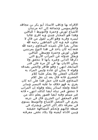 ‫القراء بها وذهب الستاذ أبو بكر بن مجاهد‬
‫والطرسوسي وجماعة إلى انه مرتبتان‬
‫الشباع لورش وحمزة والتوسط ا للباقين‬
‫وهذا هو المختار عندي وبه أقرئ غالبا‬
‫ليسره وقربه وهو أقرب لقول من قال ل‬
‫تفاوت فيه وبه كان الشاطبي رحمه ا‬
‫تعالى يقرأ قال تلميذه السخاوي رحمه ا‬
‫عنه: إنه كان يأخذ في هذا النوع بمرتبتين‬
‫طولى لورش وحمزة ووسطى للباقين‬
‫ويعلل عدوله عن المراتب الربع التي‬
‫ذكرها الداني وغيره بأنها ل تتحقق ول‬
‫يمكن التيان بها في كل مرة على قدر‬
‫السابقة. انتهى - وهو ظاهر والحس يصدقه‬
‫وقوله ل يمكن أي عادة وليس المراد به‬
‫المكان العقلي ول يعكر علينا كلم‬
‫الجعبري فانه قال بعد إن نقل كلم‬
‫السخاوي قلت: فان حمل هذا على انه كان‬
‫يقري به فهو خلف ما عليه التيسير وساير‬
‫النقلة ولعله استأثر بنقله وقوله إن المراتب‬
‫ل تتحقق فمر تبناه أيضا كذلك. انتهى - فانه‬
‫غير مسلم وفيه أيضا قصور يعلم ذلك من‬
‫كلم المحقق ابن الجزري قال في نثره:‬
‫يجري في المتصل الشباع والتوسط يستوي‬
‫في معرفة ذلك اكثر الناس ويشترك في‬
‫ضبطه غالبهم و تحكم المشافهة حقيقته‬
‫ُ‬
‫ويبين الداء كيفيته ول يكاد تخفي معرفته‬

 