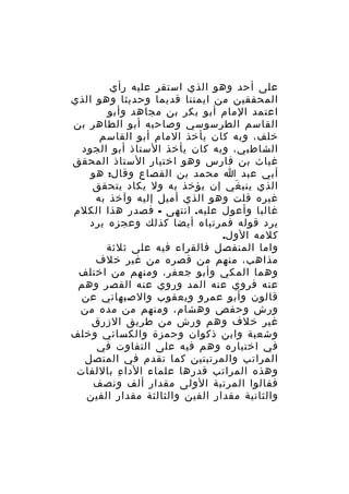 ‫على أحد وهو الذي استقر عليه رأي‬
‫المحققين من ايمتنا قديما وحديثا وهو الذي‬
‫اعتمد المام أبو بكر بن مجاهد وأبو‬
‫القاسم الطرسوسي وصاحبه أبو الطاهر بن‬
‫خلف، وبه كان يأخذ المام أبو القاسم‬
‫الشاطبي، وبه كان يأخذ الستاذ أبو الجود‬
‫غياث بن فارس وهو اختيار الستاذ المحقق‬
‫أبي عبد ا محمد بن القصاع وقال: هو‬
‫الذي ينب غي إن يؤخذ به ول يكاد يتحقق‬
‫َ‬
‫غيره قلت وهو الذي أميل إليه وآخذ به‬
‫غالبا وأعول عليه. انتهى - فصدر هذا الكلم‬
‫يرد قوله فمرتباه أيضا كذلك وعجزه يرد‬
‫كلمه الول.‬
‫واما المنفصل فالقراء فيه على ثلثة‬
‫مذاهب، منهم من قصره من غير خلف‬
‫وهما المكي وأبو جعفر، ومنهم من اختلف‬
‫عنه فروي عنه المد وروي عنه القصر وهم‬
‫قالون وأبو عمرو ويعقوب والصبهاني عن‬
‫ورش وحفص وهشام، ومنهم من مده من‬
‫غير خلف وهم ورش من طريق الزرق‬
‫وشعبة وابن ذكوان وحمزة والكسائي وخلف‬
‫في اختياره وهم فيه على التفاوت في‬
‫المراتب والمرتبتين كما تقدم في المتصل‬
‫وهذه المراتب قدرها علماء الدا ء باللفات‬
‫ِ‬
‫فقالوا المرتبة الولى مقدار ألف ونصف‬
‫والثانية مقدار الفين والثالثة مقدار الفين‬

 