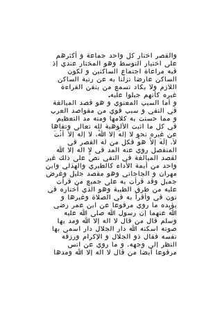 ‫والقصر اختار كل واحد جماعة و أكثرهم‬
‫على اختيار التوسط وهو المختار عندي إذ‬
‫فيه مراعاة اجتماع الساكنين و لكون‬
‫الساكن عارضا نزلنا به عن رتبة الساكن‬
‫اللزم ول يكاد تسمع من يتقن القراءة‬
‫غيره كأنهم جبلوا عليه.‬
‫و أما السبب المعنوي و هو قصد المبالغة‬
‫في النفي و سبب قوي من مقواصد العرب‬
‫ِ‬
‫و مما حسنت به كلمها ومنه مد التعظي م‬
‫في كل ما اثبت اللوهية لله تعالى ونفاها‬
‫ْ َ‬
‫عن غيره نحو ل إل ه إل ا، ل إله إ ل َ أ ن ت‬
‫ُ‬
‫َ‬
‫ل، إ ل ه إ ل ّ ه و فكل من له القصر في‬
‫ُ‬
‫َ َ‬
‫المنفصل روي عنه المد في ل اله إل ا‬
‫لقصد المبالغة في النفي ن ص على ذلك غير‬
‫ّ‬
‫واحد من أيمة الداء كالطبري والهذلي وابن‬
‫مهران و الجاجاني وهو مقصد جليل وغرض‬
‫جميل وقد قرأت به على جميع من قرأت‬
‫عليه من طرق الطيبة وهو الذي أختاره في‬
‫نون في وأقرأ به في الصلة وغيرها و‬
‫يؤيده ما روي مرفوعا عن ابن عمر رضي‬
‫ا عنهما إن رسول ا صلى ا عليه‬
‫ُ‬
‫وسلم قال من قال ل اله إل ا ومد بها‬
‫صوته اسكنه ا دار الجلل دار اسمى بها‬
‫نفسه فقال ذو الجلل و الكرام ورزقه‬
‫النظر إلى وجهه، و ما روي عن انس‬
‫مرفوعا أيضا من قال ل اله إل ا ومدها‬

 