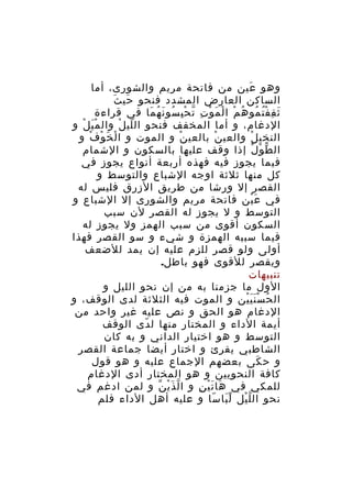 ‫وهو عين من فاتحة مريم والشورى، أما‬
‫َ‬
‫َ َ‬
‫الساكن العارض المشدد فنحو حي ث‬
‫ث ق ف ت مو ه م ا ل م و ت ت ح ب سو ن ه ما في قراءة‬
‫َ ِ ُْ ُ ُ ْ ْ َ ْ ِ ّ ِْ ُ َ ُ َ‬
‫الدغام، و أما المخفف فنحو ال لي ل وال م ي لْ و‬
‫َْ‬
‫ّ ْ‬
‫النخي ل والعي ن بالعي ن و الموت و ا لْ خ و ف و‬
‫َ ْ ْ‬
‫ْ‬
‫ْ‬
‫ْ‬
‫ال ط و ل إذا وقف عليها بالسكون و الشمام‬
‫ّ ْ ْ‬
‫فيما يجوز فيه فهذه أربعة أنواع يجوز في‬
‫كل منها ثلثة اوجه الشباع والتوسط و‬
‫القصر إل ورشا من طريق الزرق فليس له‬
‫في ع ين فاتحة مريم والشورى إل الشباع و‬
‫َْ‬
‫التوسط و ل يجوز له القصر لن سبب‬
‫السكون أقوى من سبب الهمز ول يجوز له‬
‫فيما سببه الهمزة و شيء و سو القصر فهذا‬
‫أولى ولو قصر للزم عليه إن يمد للضعف‬
‫ويقصر للقوى فهو باطل.‬
‫تنبيهات‬
‫الول ما جزمنا به من إن نحو الليل و‬
‫ال ح س ن ي ين و الموت فيه الثلثة لدى الوقف، و‬
‫ُ ََْْ‬
‫الدغام هو الحق و نص عليه غير واحد من‬
‫أيمة الداء و المختار منها ل دى الوقف‬
‫ّ‬
‫التوسط و هو اختيار الداني و به كان‬
‫الشاطبي يقرئ و اختار أيضا جماعة القصر‬
‫و ح كى بعضهم الجماع عليه و هو قول‬
‫َ‬
‫كافة النحويين و هو المختار أدى الدغام‬
‫للمكي في ها ت ي ن و ا ل ذَ ي ن و لمن ادغم في‬
‫ّ ْ ّ‬
‫َ َْ ِ‬
‫نحو ال ل يل ل با سا و عليه أهل الداء فلم‬
‫َّ ّ‬
‫ّْ‬

 