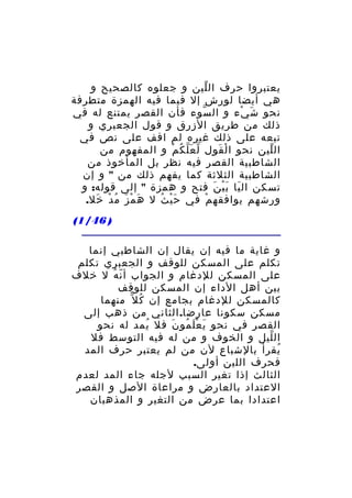 ‫يعتبروا حرف ال لين و جعلوه كالصحيح و‬
‫ّ‬
‫هي أيضا لورش إل فيما فيه الهمزة متطرفة‬
‫نحو ش يء و ال سوء فأن القصر يمتنع له في‬
‫ّ‬
‫َ ْ‬
‫ذلك من طريق الزرق و قول الجعبري و‬
‫تبعه على ذلك غيره لم اقف على نص في‬
‫ال لين نحو ا ل قول ل ع ل ك م و المفهوم من‬
‫ّ َّ ُ ْ‬
‫ْ َ‬
‫ّ‬
‫الشاطبية القصر فيه نظر بل المأخوذ من‬
‫الشاطبية الثلثة كما يفهم ذلك من " و إن‬
‫تسكن ال يا ب ي ن فتح و همزة " إلى قوله: و‬
‫َ َْ َ‬
‫ورشهم يوافقه م في ح ي ث ل ه م ز م د خل.‬
‫َ ْ َ ُ ْ َ‬
‫َْ ُ‬
‫ْ‬
‫) 64/1(‬
‫و غاية ما فيه إن يقال إن الشاطبي إنما‬
‫تكلم على المسكن للوقف و الجعبري تكلم‬
‫على المسكن للدغام و الجواب أ ن ه ل خلف‬
‫ّ ُ‬
‫بين أهل الداء إن المسكن للوقف‬
‫كالمسكن للدغام بجامع إن ك ل ّ منهما‬
‫ُ‬
‫مسكن سكونا عارضا. الثاني من ذهب إلى‬
‫القصر في نحو ي ع ل مو ن فل يمد له نحو‬
‫ُ‬
‫َ َْ ُ َ‬
‫ال ليل و الخوف و من له فيه التوسط فل‬
‫ّ‬
‫يقرأ بالشباع لن من لم يعتبر حرف المد‬
‫ُ‬
‫فحرف اللين أولى.‬
‫الثالث إذا تغير السبب لجله جاء المد لعدم‬
‫العتداد بالعارض و مراعاة الصل و القصر‬
‫اعتدادا بما عرض من التغير و المذهبان‬

 