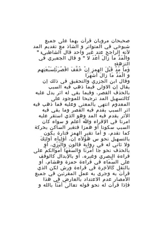 ‫صحيحان مرويان قرأت بهما على جميع‬
‫شيوخي في المتواتر و الشاذ مع تقديم المد‬
‫لنه الراجح عند غير واحد قال الشاطبي: "‬
‫وا ل م د م ا زا ل أ ع دَ ل " و قال الجعبري في‬
‫ْ َ ّ َ َ َ ْ‬
‫النزهة:‬
‫وم ا م د ق ب ل الهمز إ ن خ ف ف ا ق ص ر ن ل س ب ع ت هم‬
‫ْ ُ ّ َ ْ ُ َِْ َْ َِ ِ‬
‫َ َ ُ ّ َْ َ‬
‫و ا ل م دّ ما زا ل أ ش ه را‬
‫ْ َ َ‬
‫َ‬
‫َ‬
‫ْ َ‬
‫وقال ابن الجزري والتحقيق في ذلك إن‬
‫يقال إن الولى فيما ذهب فيه السبب‬
‫بالحذف القصر، وفيما بقي له اثر يدل عليه‬
‫كالتسهيل المد ترجيحا للموجود على‬
‫المعدوم انتهى بالمعنى وعليه فما ذهب فيه‬
‫اثر السبب يقدم فيه القصر وما بقي فيه‬
‫الثر يقدم فيه المد وهو الذي استقر عليه‬
‫امرنا في القراء وا أعلم و سواء كان‬
‫السبب سكونا أو همزا فتغير الساكن بحركة‬
‫كما تقدم، و أما تغير الهمز فتارة يكون‬
‫ِ َ‬
‫بالتسهيل نحو س ه ؤلء إ ن، أؤ ليآء أول ئ ك‬
‫ِ‬
‫ْ‬
‫َ ُ‬
‫ول ثاني له في رواية قالون وال ب زي، أو‬
‫َ ّ‬
‫بالحذف نحو جا أ م ر نا وال س ف ها أ م والك م على‬
‫ْ‬
‫ْ َ‬
‫َ َ َ‬
‫ْ َُ‬
‫َ‬
‫قراءة البصري وغيره، أو بالبدال كالوقف‬
‫على ال س ماء في قراءة حمزة وهشام، أو‬
‫ّ َ‬
‫بالنقل كال خرة في قراءة ورش لكن الذي‬
‫ِ‬
‫َ‬
‫قرأ ت به وجرى به عمل المقرئين في جميع‬
‫َ‬
‫المصار عدم العتداد بالعارض في هذا‬
‫فإذا قرأت له نحو قوله تعال ى أ م نا بالله و‬
‫َ َّ‬

 