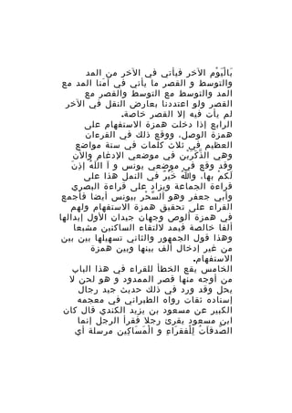 ‫با ل ي وم الخر فيأتي في الخر من المد‬
‫َ َْ ْ‬
‫والتوسط و القصر ما يأتي في آ منا المد مع‬
‫َ‬
‫المد والتوسط مع التوسط والقصر مع‬
‫القصر ولو اعتددنا بعارض النقل في الخر‬
‫لم يأت فيه إل القصر خاصة.‬
‫الرابع إذا دخلت همزة الستفهام على‬
‫همزة الوصل، ووقع ذلك في القرءان‬
‫العظيم في ثلث كلمات في ستة مواضع‬
‫وهي ال ذ ك ر ين في موضعي الدغام والن‬
‫ّ َ َْ‬
‫َ َُ ِ َ‬
‫وقد وقع في موضعي يونس و آ ال ل ه إ ذ ن‬
‫لك م بها، و ا خ ي ر في النمل هذا على‬
‫ُ َْ ٌ‬
‫َ ْ‬
‫قراءة الجماعة ويزاد على قراءة البصري‬
‫وأبي جعفر وهو آل س حر بيونس أيضا فأجمع‬
‫ّ ْ‬
‫القراء على تحقيق همزة الستفهام ولهم‬
‫في همزة ألوص وجهان جيدان الول إبدالها‬
‫ألفا خالصة فيمد للتقاء الساكنين مشبعا‬
‫وهذا قول الجمهور والثاني تسهيلها بين بين‬
‫من غير إدخال ألف بينها وبين همزة‬
‫الستفهام.‬
‫الخامس يقع الخطأ للقراء في هذا الباب‬
‫من أوجه منها قصر الممدود و هو لحن ل‬
‫يحل وقد ورد في ذلك حديث جيد رجال‬
‫إسناده ثقات رواه الطبراني في معجمه‬
‫الكبير عن مسعود بن يزيد الكندي قال كان‬
‫ابن مسعود يقرئ رجل فقرأ الرجل إنما‬
‫ال صدق ا ت ل لفق را ء و ا ل م سا كين مرسلة أي‬
‫ْ َ َ ِ‬
‫َ ِ‬
‫ّ َ ُ ِْ‬

 