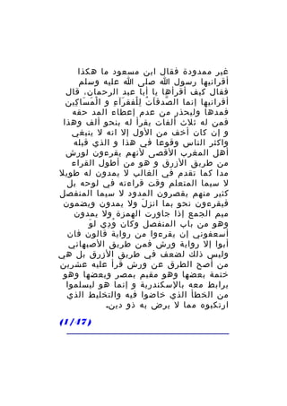 ‫غير ممدودة فقال ابن مسعود ما هكذا‬
‫أقرانيها رسول ا صلى ا عليه وسلم‬
‫فقال كيف أقرأها يا أبا عبد الرحمان، قال‬
‫أقرانيها إنما ال صدق ا ت ل لفق رآ ء و ا لْ م سا كين‬
‫َ َ ِ‬
‫َ ِ‬
‫ّ َ ُ ِْ‬
‫فمدها وليحذر من عدم إعطاء المد حقه‬
‫فمن له ثلث ألفات يقرأ له بنحو ألف وهذا‬
‫و إن كان أخف من الول إل انه ل ينبغي‬
‫واكثر الناس وقوعا في هذا و الذي قبله‬
‫أهل المغرب القصى لنهم يقرءون لورش‬
‫من طريق الزرق و هو من أطول القراء‬
‫مدا كما تقدم في الغالب ل يمدون له طويل‬
‫ل سيما المتعلم وقت قراءته في لوحه بل‬
‫كثير منهم يقصرون المدود ل سيما المنفصل‬
‫فيقرءون نحو بما انز ل ول يمدون ويضمون‬
‫َ‬
‫ميم الجمع إذا جاورت الهمزة ول يمدون‬
‫َ‬
‫وهو من باب المنفصل وكان و دي ل و‬
‫ُ ِ‬
‫أسعفوني إن يقرءوا من رواية قالون فان‬
‫أبوا إل رواية ورش فمن طريق الصبهاني‬
‫وليس ذلك لضعف في طريق الزرق بل هي‬
‫من أصح الطرق عن ورش قرأ عليه عشرين‬
‫ختمة بعضها وهو مقيم بمصر وبعضها وهو‬
‫يرابط معه بالسكندرية و إنما هو ليسلموا‬
‫من الخطأ الذي خاضوا فيه والتخليط الذي‬
‫ارتكبوه مما ل يرض به ذو دين.‬
‫) 74/1(‬

 