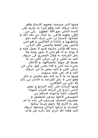 ‫ومنها البتر ويسميه بعضهم الدماج وهو‬
‫حذف حروف المد وهو كثيرا ما يجري على‬
‫ْ‬
‫السنة الناس نحو أ ف ل َ ت ع قلو ن ، ب لى م ن‬
‫ََ‬
‫َ‬
‫َ ْ ِ‬
‫َ‬
‫أوف ى ب عه د ه وا ت قى، ب ه شيئا، م ن ب ع د ذ لِ ك وَ‬
‫ِ ْ َ ْ ِ َ َ‬
‫ِ ِ َ‬
‫َ ِ َ ِ ِ َ ّ َ‬
‫أ ص لحوا، لسيما إن تكرر حرف المد نحو‬
‫َْ‬
‫ش يا طين ه م و ج اءان ا و ال عا ل مين و هو لحن‬
‫ْ َ ِ‬
‫َ‬
‫ََ‬
‫ََ ِ ِ ْ‬
‫فاحش يغير اللفظ والمعنى قال الداني‬
‫رحمه ا والبتر مكروه قبيح ل يعمل عليه و‬
‫ِ‬
‫ل يؤخذ به إذ هو لحن ل يجوز بوجه ول‬
‫تحل القراءة به وقال الجعبري في حروف‬
‫المد مد ا ص لي و في حرفي اللين مد ما‬
‫ِْ‬
‫َ‬
‫يضبط كل منهما بالمشافهة، و الخلل‬
‫بشيء منه لحن و هذا معنى قول مكي في‬
‫حرفي اللين و المد بعض ما في حروف‬
‫المد و قد نص عليه سيبويه.‬
‫ٍ‬
‫ومنها مد ما ل مد فيه نحو م عا ي ش و ح اَ م‬
‫َ ِ َ‬
‫وهو لحن ل تحل القراءة به فأحذر من ذلك‬
‫ول تكن من الغافلين.‬
‫ومنها الزيادة على المد السايغ و بعض‬
‫الناس ابتدع في قراءة القرآن أصواتا‬
‫كأصوات الغنا مأخوذة عندهم من‬
‫الموسيقى لجلها يمدون للمقصور و‬
‫يقصرون للممدود ويزيدون في مده ما لم‬
‫يقل به قارئ ول نحوي وربما سكنوا‬
‫المتحرك و حركوا الساكن وحذفوا حروف‬
‫المد وهذا كله حرام كما ذكره غير واحد‬

 