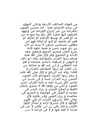 ‫من فقهاء المذاهب الربعة وحكى النووي‬
‫في تبيانه الجماع عليه ، أما تحسين الصوت‬
‫بالقراءة من غير إخراج القراءة عن وجهها‬
‫المنقول فيها فيقرأ لكل را وَ بما صح له من‬
‫مد أو قصر أو توسط الدغام أو تفكيك أو‬
‫همز أو تخفيف أو فتح أو إمالة فهو أمر‬
‫مطلوب مستحسن مندوب ل سيما إن كان‬
‫من ذي صوت حسن و نغمة حلوة فانه‬
‫ي جرح القلب ويجري الدم وع وتحصل معه‬
‫َ‬
‫َ‬
‫ْ‬
‫النابة و الخشوع وقد قال صلى ا عليه‬
‫وسلم ز ينوا القرآن بأ ص وا تك م رواه أبو داود‬
‫ِ ْ َ ِ ْ‬
‫َّ‬
‫و البهقي و غيرهما بأسانيد صحيحة و هو‬
‫عند الخطابي و أبي عبد ا و جماعة من‬
‫باب القلب أي زينوا أصواتكم بالقرآن و‬
‫هكذا رواه عبد الرزاق و قال صلى ا عليه‬
‫و سلم زينوا القرآن بأصواتكم فأن الصوت‬
‫الحسن يزيد القرآن حسنا و في حديث أبن‬
‫عباس لكل شيء حلية و حلية القرآن حسن‬
‫الصوت و لكن من وفقه ا ل يجتزي بإتقان‬
‫اللفظ و إصلح اللسان و يترك التدبر في‬
‫معانيه و التفكر في غوامضه و التحري في‬
‫مقاصده و ترك النفس وقت تلوته قال‬
‫ُ ٍ‬
‫تعالى أف ل َ ي تد برو ن القرآن أ م على ق لو ب‬
‫ْ‬
‫َ‬
‫ََ ّ‬
‫أ ق فا ل ها و قال لي د ب روا آياته و ل ي ت ذ كر أو لوا‬
‫ُ‬
‫ََ َ ّ‬
‫ّّ ُ‬
‫ْ َ ُ َ‬
‫ال ل با ب و قال علي بن أبي طالب ل خير في‬
‫َْ ِ‬
‫عبادة ل فقه فيها و ل في قراءة ل تدبر‬

 
