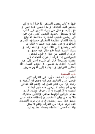 ‫فيها و كان بعض السلف إذا قرأ آية و لم‬
‫يحضر قلبه أعادها و ما أحسن هذا لمن و‬
‫فق إليه، و مثل من يترك التدبر في كتاب‬
‫ا و يشتغل بحديث النفس كمثل من هو‬
‫في رياض عجيب أشجاره مختلفة النواع‬
‫يانعة الثمار عظيمة المقدار حصباؤه الدر و‬
‫الياقوت و عن بعيد منه جيف و قذارات‬
‫فصار يتطلع إلى تلك الجيف و القذارات و‬
‫يترك التنزه فيما هو حا ل فيه حمق و‬
‫ّ‬
‫حرمان أعظم من هذا و قيل. لبعض‬
‫الموفقين إذا قرأت القرآن أتتحدث في‬
‫نفسك بشيء؟ قال أي شيء أحب إلي من‬
‫القرآن أحدث به نفسي، و الكلم فنسأل ا‬
‫تعالى التوفيق و الهداية إلى أقوم طريق‬
‫أمين.‬
‫باب المشدد‬
‫اعلم إن المشدد د وره في القرآن كثير‬
‫َ‬
‫فيجب على القاري معرفته ومعرفة كيفيته و‬
‫رتبته لن من علم عمل إن وفقه ا تعالى‬
‫ومن ل م يعلم ل يرجى منه خير أبدا ل‬
‫َ ْ‬
‫لنفسه و ل لغيره و كل حرف مشدد قايم‬
‫مقام حرفين أولهما ساكن والثا ني متحرك‬
‫ّ‬
‫فل بد من بيان التشديد و إعطائه حقه حتى‬
‫يتميز عما ليس بمشدد فان من ترك التشديد‬
‫فقد ترك حرفا من القرآن وهو ل يحل‬
‫ولذلك اعتنى العلماء بتعداد تشديدات‬

 
