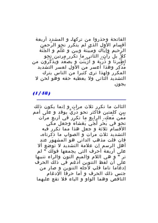 ‫الفاتحة وحذروا من تركها. و المشدد أربعة‬
‫أقسام الول الذي لم يتكرر نحو ال رحمن‬
‫ّ‬
‫ال رحيم وإ ياك ومب ينة وبين و ع ل م و ال ج نة‬
‫َّ‬
‫َّ َ‬
‫ّ‬
‫ّ‬
‫ّ‬
‫ك ل ّ بل ران، الثاني ما تكرر مرتين نحو‬
‫ّ‬
‫ا ط يرنا و ذ ر ية و ا ز ي ن ت و ي ص عد وي ذ ك رون من‬
‫ّ ّ ُ‬
‫ّ ّ‬
‫َّّ ْ‬
‫ُ ّّ‬
‫ّّ‬
‫م دّ كر وهذا أعسر من الول لعسر التشديد‬
‫ّ ِ‬
‫المكرر ولهذا ترى كثيرا من الناس يترك‬
‫التشديد الثاني ول يعطيه حقه وهو لحن ل‬
‫يجوز.‬
‫) 84/1(‬
‫الثالث ما تكرر ثلث مرات و إنما يكون ذلك‬
‫بين كلمتين فاكثر نحو د ر ي يوقد و على أمم‬
‫ُ ّ ّ‬
‫م من معك، الرابع ما تكرر في أربع مرات‬
‫ّ‬
‫ّ ّ‬
‫نحو في ب حر ل ج ي يغشا ه وجعل مكي‬
‫ُ‬
‫َ ْ ّ ّ ّ َ‬
‫القسام ثلثة و جعل هذا مما تكرر فيه‬
‫التشديد ثلث مرات و الصواب ما ذكرناه.‬
‫فان قلت مذهب الداني هو المشه ور عند‬
‫َ‬
‫أهل الرسم إن علمة التشديد ل توضع أل‬
‫على أربعة أحرف التي يجمعها قولك " لم‬
‫نر " و هي اللم والميم النون والراء تنبيها‬
‫على أن لفظ التنوين أ دغم في ذلك الحرف‬
‫ْ‬
‫إدغاما تاما قلب لجله التنوين و صار من‬
‫جنس ذلك الحرف و أما حرفا الدغام‬
‫الناقص وهما الواو و الياء فل تقع علبهما‬

 