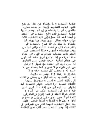 ‫علمة التشديد و يا يغشاه من هذا لم تقع‬
‫عليها علمة التشديد ولهذا لم يعده مكي،‬
‫َ‬
‫ِ‬
‫فالجواب أن يا ي غ شا ه و إن لم توضع عليها‬
‫َ ْ َ ُ‬
‫علمة التشديد فقد وقع التشديد في اللفظ‬
‫و أيضا فقد ع د مما تكرر فيه التشديد ثلث‬
‫ُ ّ‬
‫مرات قوله تعالى د ر ي يو ق دُ ويا يوقد كبا‬
‫ُ ّ ّ ُ َ‬
‫ي غ شا ه بل شك بل قد صرح بالتشديد في‬
‫َ َ ُ‬
‫ذلك حيث قال و تشدد الثالث وهو اليا من‬
‫يوق د وي غ شا ه - انتهى - فإذا اجتمعت في‬
‫َ َ ُ‬
‫ُ‬
‫ُ‬
‫الفظ ثلث مشدات متواليات فهي في مقام‬
‫ستة أحرف و إذا اجتمع أربع مشددات فهي‬
‫في مقام ثمانية أحرف فيجب على القاري‬
‫إن يبين ذلك في لفظه مع تمهل و ترتيل‬
‫من غير تل وك و ل تعويج كما يفعله من ل‬
‫ّ‬
‫خبره له و يعطي كل مشدد حقه و ل‬
‫يتجاوز به رتبته و ل يقصر به دونها.‬
‫ثم إن التشديد بعضه أبلغ من بعض و لذلك‬
‫إلى ثلثة أعلى و أدنى و متوسط بينهما‬
‫فأعله تشديد الرا فيجب إظهار التشديد فيه‬
‫إظهارا بينا ليتمكن من إخفاء التكرير الذي‬
‫فيه و هو في التشديد أمكن من غيره و‬
‫كذلك حرفا العلة و هما الواو و الياء في‬
‫كلمة أو كلمتين نحو ح ف ي و و لِ ي و ع د و و‬
‫َ ُ ّ‬
‫َ ّ‬
‫َ ِ ّ‬
‫آ و وا و ن ص روا و ا ت ق وا و أ م نوا فيجب إظهار‬
‫َُ‬
‫ّ َ ْ‬
‫َ َ ُ‬
‫َ ْ‬
‫بينا لثقل التشديد فيهما اكثر من غيرهما و‬
‫ّ ّ ُ‬
‫كذلك إذا وقع التشديد بعد ألف نحو ال طا م ة‬

 