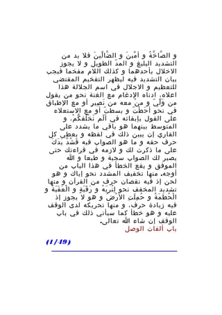 ‫و ال صا خ ة و أ مي ن و ال ضا لي ن فل بد من‬
‫ّ ّ َ‬
‫ّ َ‬
‫ّ ّ ُ‬
‫التشديد البليغ و الم د الطويل و ل يجوز‬
‫ّ‬
‫الخلل بأحدهما و كذلك اللم مفخما فيجب‬
‫بيان التشديد فيه ليظهر التفخيم المقتضي‬
‫للتعظيم و الجلل في اسم الجللة هذا‬
‫اعله، ادناه الدغام مع الغنة نحو من يقول‬
‫من و ل ي و م ن معه من ن صي ر أو مع الطباق‬
‫َ ِ ٍ‬
‫ْ‬
‫َّ ّ‬
‫في نحو أ ح ط ت و بسط ت أو مع الستعلء‬
‫ّ‬
‫َ ْ ّ‬
‫على القول بإبقائه في أ لم ن خ لق ك م، و‬
‫ّ َ ُْ ّ ْ‬
‫المتوسط بينهما هو باقي ما يشدد على‬
‫القاري إن يبين ذلك في لفظه و يعطي كل‬
‫َ ّ َ َ َ‬
‫حرف حقه و ما هو الصواب فيه ف شُ د ي د ك‬
‫على ما ذكرت لك و لزمه في قراءتك حتى‬
‫يصير لك الصواب سجية و طبعا و ا‬
‫الموفق و يقع الخطأ في هذا الباب من‬
‫أوجه. منها تخفيف المشدد نحو إياك و هو‬
‫لحن إذ فيه نقصان حرف من القرآن و منها‬
‫تشديد المخفف نحو ل ن ر ي ه و ر ق ب ة و ا ل ع قَ ب ة و‬
‫ْ َ َ ُ‬
‫َ ََ ٍ‬
‫ُِ َِ ُ‬
‫ا ل ح ط م ة و ح م ل ت ال ر ض و هو ل يجوز إذ‬
‫ْ ُ‬
‫ُ َِ ِ‬
‫ْ ُ َ َ ُ‬
‫فيه زيادة حرف، و منها تحريكه لدى الوقف‬
‫عليه و هو خطأ كما سيأتي ذلك في باب‬
‫الوقف إن شاء ا تعالى.‬
‫باب ألفات الوصل‬
‫) 94/1(‬

 