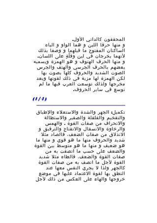 ‫المحققون كالداني الول.‬
‫و منها حرفا اللين و هما الواو و الياء‬
‫الساكنان المفتوح ما قبلهما و وصفا بذلك‬
‫لنهما يخرجان في لين وق ل ة على اللسان.‬
‫َ ّ ٍ‬
‫و منها الحرف الهتوف و هو الهمزة ويسميه‬
‫بعضهم بالحرف الجرسي والهتف والجرس‬
‫الصوت الشديد والحروف كلها يصوت بها‬
‫لكن الهمزة لها مزية في ذلك لقوتها وبعد‬
‫مخرجها ولذلك توسعت العرب فيها ما لم‬
‫توسع في ساير الحروف.‬
‫) 4/1(‬
‫تكميل: الجهر والشدة والستعلء والطباق‬
‫والتفخيم والقلقلة والصفير والستطالة‬
‫والنحراف من صفات القوة . والهمس‬
‫والرخاوة والنسفال والنفتاح والترقيق و‬
‫النذلق من صفات الضعف، فالصاد مثل‬
‫شديد والحروف منها ما هو قوي و منها ما‬
‫هو ضعيف و منها ما هو متوسط بين القوة‬
‫والضعف على حسب ما اتصفت به من‬
‫صفات القوة والضعف، فالطاء مثل شديد‬
‫القوة لجل ما اتصف به من صفات القوة‬
‫كالجهر ولذا ل يجري النفس معها عند‬
‫النطق بها لقوة العتماد عليها في موضع‬
‫خروجها والهاء على العكس من ذلك لجل‬

 
