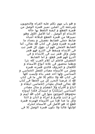‫و هو باب مهم تكلم عليه القراء والنحويون‬
‫ومرجعه إلى أصلين تمييز همزة الوصل من‬
‫همزة القطع و كيفية التلفظ بها حالة‬
‫البتداء أو الوصل ، أما الصل الول وهو‬
‫تمييزها من همزة القطع فبثلثة أشياء‬
‫ضابط جملي فضابط تفصيلى و بتعداد ما‬
‫همزته همزة وصل في كتاب ا تعالى، أما‬
‫الضابط الجملي فهو أن نقول كل همز ثبت‬
‫في البتداء وسقط في ال د رج فهو همز‬
‫ّ ْ‬
‫وصل وكل همز ثبت في البتداء و في‬
‫الدرج فهو همز قطع، و أما الضابط‬
‫التفصيلي فاعلم أن كلم العرب كله نثرا‬
‫ونظما محصور في ثلثة أنواع السماء و‬
‫الفعال و الحروف فالذي همزته همزة‬
‫وصل من السماء مصادر للفعل الخماسي و‬
‫السداسي ولها أحد عشر بناء وليست كلها‬
‫في كتاب ا ول نتكلم إل على ما في كتاب‬
‫ا إذ غرضنا التحرز كل من الخطأ في كتاب‬
‫ا تعالى فمثال مصادر الخماسي اب تغ اء و‬
‫ِ َ‬
‫ا ت با ع و أ فت رآء و ل َ ا ن ف صا م و مثال مصادر‬
‫ْ ِ َ َ‬
‫َ‬
‫ْ ِ‬
‫ََ َ‬
‫السداسي ا س ت ك بارا و ا س تب دا ل فكذا أسماء‬
‫ِْ َ َ‬
‫َْ َْ‬
‫محفوظة الم وجود منها في كتاب ا أ س م و‬
‫ْ ُ‬
‫َ‬
‫اب ن و ا ب ن ت وا م ر ؤ و ا م رأ ة و ا ثت اَ ن و ا ث ن تا‬
‫ْ ِ َ ََْ‬
‫ٌْ َ ْ َ َ َ ْ ِ ٌ َ ْ َ ٌ‬
‫وكل ما عدا هذا من السماء فهمزته همزة‬
‫قطع إذ هو الصل في السماء لتحرك‬
‫اوايلها غالبا ول تكون همزة ال وصل إل في‬
‫َ‬

 