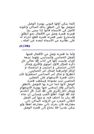 ‫كلمة سكن أولها فيوتي بهمزة الوصل‬
‫ليتوصل بها إلى النطق بذلك الساكن ولكونه‬
‫الصل في السماء قالوا إذا سمي بما‬
‫ْ ََ َ‬
‫همزته همزة وصل من الفعال نحو أ ن ط ل ق‬
‫واستخر ج تصير همزته همزة قطع أجراء له‬
‫َ‬
‫َ‬
‫على نظايره من السماء لبعده عن أصله .‬
‫) 05/1(‬
‫وأما ما همزته وصل من الفعال فمنها‬
‫للفعل الخماسي والسداسي ولهما تسعة‬
‫أ وزان وليست كلها في كتاب ا تعالى جل‬
‫َ‬
‫ذكره فمثال الول ا س ت وى وا ف ت رى ومثال‬
‫َْ َ‬
‫َْ َ‬
‫الثاني ا س ت س قى و ا س ت ي س ر و ا س ت م سك و‬
‫َْ ْ َ‬
‫َْْ َ َ‬
‫َْ ْ َ‬
‫كذلك أوامرهما فمثال أمر الخماسي‬
‫ا ن ت ظ روا و مثال أمر السداسي ا سْ ت غ ف روا فإن‬
‫َ ْ ِ ُ‬
‫َْ ِ ُ‬
‫دخلت همزة الستفهام على الفعلين‬
‫الماضين ثبتت مفتوحة وسقطت همزة‬
‫َ‬
‫الوصل لنها إنما جيء بها للتوصل بالنطق‬
‫بالساكن وقد استغني عنها بهمزة الستفهام‬
‫َ‬
‫ُ ْ ّ َ ُ ْ‬
‫ومثال ذلك أ ف ت رى على ا كَ ذبا، ق ل أ ت خذ ت م‬
‫ِ ِ‬
‫َْ َ‬
‫َ‬
‫ع ن دَ ا ع هدا، أ ط ل ع الغيب وسيأتي إن شاء‬
‫َ‬
‫َّ َ‬
‫ِ َ ْ‬
‫َْ‬
‫ا بيان ما اختلف فيه، و منها أمر الفعل‬
‫الثلثي المجرد من الزوايد الساكن ثاني‬
‫مضار عه فان تحرك ثاني مضارعه لفظا ولو‬
‫ِ‬
‫سكن تقديرا فل يحتاج إلى همزة الوصل‬

 