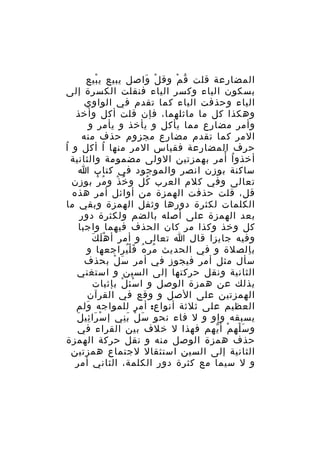 ‫المضارعة قلت ق م وق ل واصل يبيع ي بيع‬
‫ْ‬
‫ْ َ‬
‫ُ ْ‬
‫بسكون الياء وكسر الياء فنقلت الكسرة إلى‬
‫الياء وحذفت الياء كما تقدم في الواوي‬
‫وهكذا كل ما ماثلهما، فإن قلت أكل وأخذ‬
‫وأمر مضارع مما يأكل و يأخذ و يأمر و‬
‫المر كما تقدم مضارع مجزوم حذف منه‬
‫حرف المضارعة فقياس المر منها ا أكل و اُ‬
‫ُ‬
‫ُ ْ‬
‫أخذو ا أمر بهمزتين الولى مضمومة والثانية‬
‫ساكنة بوزن انصر والموجود في كتاب ا‬
‫تعالى وفي كلم العرب كل و خ ذ و م ر بوزن‬
‫ُ ْ‬
‫ُ ْ‬
‫ُ‬
‫قل، قلت حذفت الهمزة من أوائل أمر هذه‬
‫الكلمات لكثرة دورها وثقل الهمزة وبقي ما‬
‫بعد الهمزة على أصله بالضم ولكثرة دور‬
‫كل وخذ وكذا مر كان الحذف فيهما واجبا‬
‫َْ َ‬
‫وفيه جايزا قال ا تعالى و أمر أ ه ل ك‬
‫ب الصلة و في الحديث مر ه ف ل يراجعها و‬
‫ُ ُ َُْ‬
‫ِ‬
‫سأل مثل أمر فيجوز في أمر سَ ل بحذف‬
‫ْ‬
‫الثانية ونقل حركتها إلى السين و استغني‬
‫بذلك عن همزة الوصل و ا سئ ل بإثبات‬
‫ْ ْ‬
‫الهمزتين على الصل و وقع في القرآن‬
‫العظيم على ثلثة أنواع: أمر للمواجه ولم‬
‫َ‬
‫َ ِ َ‬
‫يسبقه واو و ل فاء نحو س ل ب ني إ سْ را ئي ل‬
‫َ ْ َِ‬
‫و س له م أ يهم فهذا ل خلف بين القراء في‬
‫َْ ْ ّ‬
‫حذف همزة الوصل منه و نقل حركة الهمزة‬
‫الثانية إلى السين استثقال لجتماع همزتين‬
‫و ل سيما مع كثرة دور الكلمة، الثاني أمر‬

 