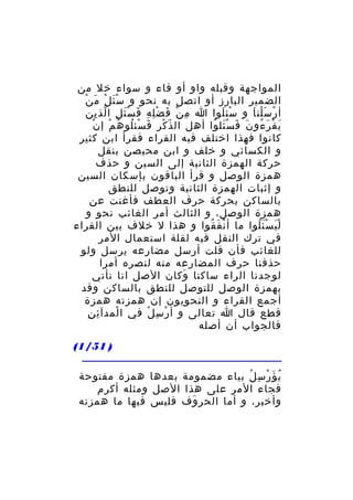‫المواجهة وقبله واو أو فاء و سواء خل من‬
‫َ ْ َ ْ‬
‫الضمير البارز أو اتصل به نحو و سْ ئ ل م ن‬
‫أ ر س لن ا و سئ لوا ا م ن ف ض ل ه ف س ئ ل ا لذ ين‬
‫ِ ْ َ ِْ ِ َ َْ ِ ّ ِ‬
‫ْ َ‬
‫ْ َْ َ‬
‫ْ‬
‫ي ق ر ءو ن ف س ئل وا أهل ال ذّ كر ف سئ لو ه م إ ن‬
‫ْ َ ْ ُ ُ ْ‬
‫َ ْ َ ُ َ َ َْ ُ‬
‫كانوا فهذا اختلف فيه القراء فقرأ ابن كثير‬
‫و الكسائي و خلف و ابن محيصن بنقل‬
‫حركة الهمزة الثانية إلى السين و حذف‬
‫همزة الوصل و قرأ الباقون بإسكان السين‬
‫و إثبات الهمزة الثانية وتوصل للنطق‬
‫بالساكن بحركة حرف العطف فأغنت عن‬
‫همزة الوصل، و الثالث أمر الغائب نحو و‬
‫ل ي س ئ لوا ما أ ن ف قوا و هذا ل خلف بين القراء‬
‫ْ َ ُ‬
‫َْ َُْ‬
‫في ترك النقل فيه لقلة استعمال المر‬
‫للغائب فأن قلت أرسل مضارعه يرسل ولو‬
‫حذفنا حرف المضارعه منه لنصره أمرا‬
‫لوجدنا الراء ساكنا وكان الصل انا نأتي‬
‫َ‬
‫بهمزة الوصل للتوصل للنطق بالساكن وقد‬
‫أجمع القراء و النحويون إن همزته همزة‬
‫ِ ِ‬
‫قطع قال ا تعالى و أ ر س ل في ا لمدآ ئ ن‬
‫ْ‬
‫ْ ِ ْ‬
‫فالجواب أن أصله‬
‫) 15/1(‬
‫ي ؤ ر س ل بياء مضمومة بعدها همزة مفتوحة‬
‫ُ َ ْ ِ ُ‬
‫فجاء المر على هذا الصل ومثله أكرم‬
‫وأخبر، و أما الحر وف فليس فيها ما همزته‬
‫َ‬

 