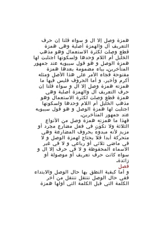 ‫همزة وصل إل ال و سواء قلنا إن حرف‬
‫التعريف أل والهمزة أصلية وهي همزة‬
‫قطع وصلت لكثرة الستعمال وهو مذهب‬
‫الخليل أم اللم وحدها ولسكونها اجتلبت لها‬
‫همزة الوصل و هو قول سيبويه عند جمهور‬
‫المتأخرين. بياء مضمومة بعدها همزة‬
‫مفتوحة فجاء المر على هذا الصل ومثله‬
‫أكرم وأخبر، و أما الحر وف فليس فيها ما‬
‫َ‬
‫همزته همزة وصل إل ال و سواء قلنا إن‬
‫حرف التعريف أل والهمزة أصلية وهي‬
‫همزة قطع وصلت لكثرة الستعمال وهو‬
‫مذهب الخليل أم اللم وحدها ولسكونها‬
‫اجتلبت لها همزة الوصل و هو قول سيبويه‬
‫عند جمهور المتأخرين.‬
‫فهذا ما همزته همزة وصل من النواع‬
‫الثلثة ول تك ون في فعل مضارع مجرد أو‬
‫َ‬
‫مزيد لنه مبدو ء بحروف المضارعة وهي‬
‫ٌ‬
‫متح ركة أبدا فل يحتاج لهمزة الوصل و ل‬
‫ُ‬
‫في ماضي ثلثي أو رباعي و ل في غير‬
‫السماء المحفوظة و ل في حرف إل ال و‬
‫سواء كانت حرف تعريف أو موصولة أو‬
‫زائدة.‬
‫فصل‬
‫و أما كيفية النطق بها حال الوصل والبتداء‬
‫ففي حال الوصل تنتقل تنتقل من أخر‬
‫الكلمة التي قبل الكلمة التي أولها همزة‬

 